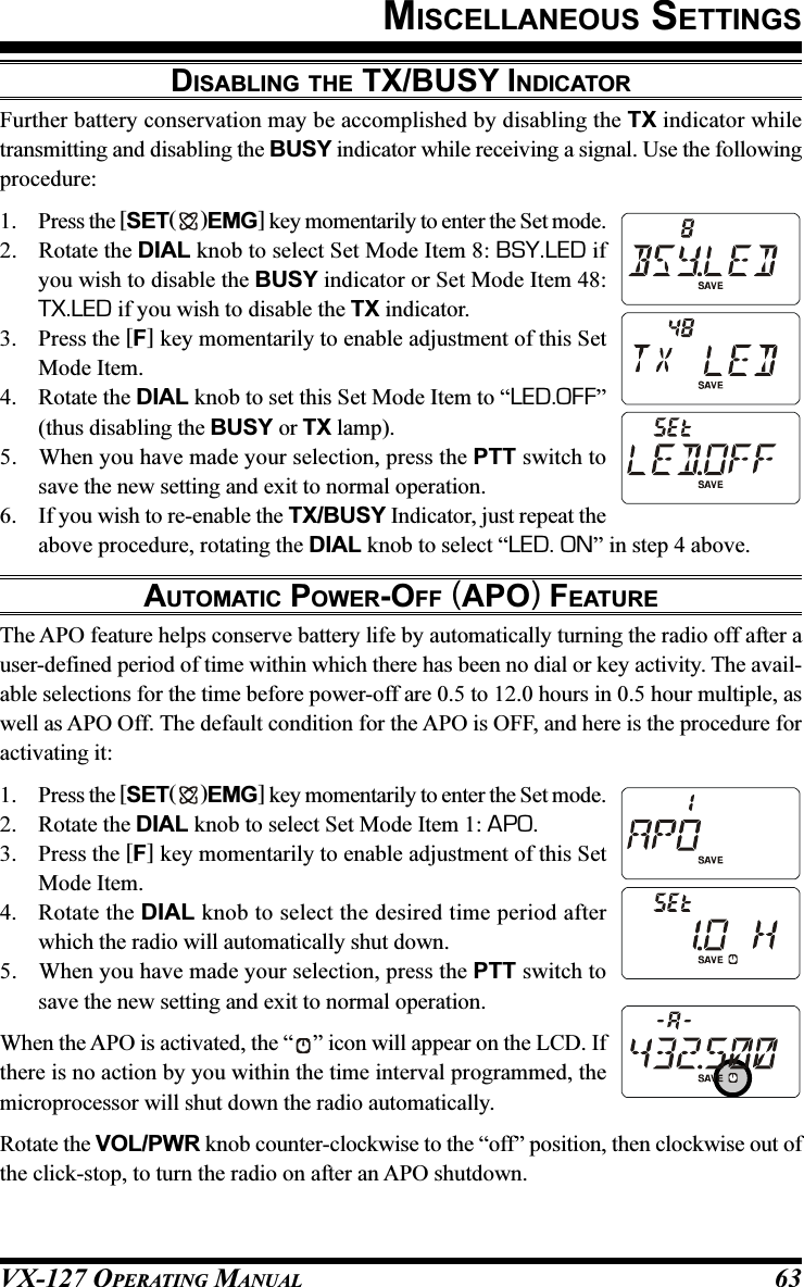 VX-127 OPERATING MANUAL 63DISABLING THE TX/BUSY INDICATORFurther battery conservation may be accomplished by disabling the TX indicator whiletransmitting and disabling the BUSY indicator while receiving a signal. Use the followingprocedure:1. Press the [SET( )EMG] key momentarily to enter the Set mode.2. Rotate the DIAL knob to select Set Mode Item 8: BSY.LED ifyou wish to disable the BUSY indicator or Set Mode Item 48:TX.LED if you wish to disable the TX indicator.3. Press the [F] key momentarily to enable adjustment of this SetMode Item.4. Rotate the DIAL knob to set this Set Mode Item to “LED.OFF”(thus disabling the BUSY or TX lamp).5. When you have made your selection, press the PTT switch tosave the new setting and exit to normal operation.6. If you wish to re-enable the TX/BUSY Indicator, just repeat theabove procedure, rotating the DIAL knob to select “LED. ON” in step 4 above.AUTOMATIC POWER-OFF (APO) FEATUREThe APO feature helps conserve battery life by automatically turning the radio off after auser-defined period of time within which there has been no dial or key activity. The avail-able selections for the time before power-off are 0.5 to 12.0 hours in 0.5 hour multiple, aswell as APO Off. The default condition for the APO is OFF, and here is the procedure foractivating it:1. Press the [SET( )EMG] key momentarily to enter the Set mode.2. Rotate the DIAL knob to select Set Mode Item 1: APO.3. Press the [F] key momentarily to enable adjustment of this SetMode Item.4. Rotate the DIAL knob to select the desired time period afterwhich the radio will automatically shut down.5. When you have made your selection, press the PTT switch tosave the new setting and exit to normal operation.When the APO is activated, the “ ” icon will appear on the LCD. Ifthere is no action by you within the time interval programmed, themicroprocessor will shut down the radio automatically.Rotate the VOL/PWR knob counter-clockwise to the “off” position, then clockwise out ofthe click-stop, to turn the radio on after an APO shutdown.MISCELLANEOUS SETTINGS