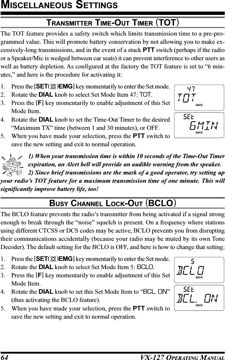 VX-127 OPERATING MANUAL64TRANSMITTER TIME-OUT TIMER (TOT)The TOT feature provides a safety switch which limits transmission time to a pre-pro-grammed value. This will promote battery conservation by not allowing you to make ex-cessively-long transmissions, and in the event of a stuck PTT switch (perhaps if the radioor a Speaker/Mic is wedged between car seats) it can prevent interference to other users aswell as battery depletion. As configured at the factory the TOT feature is set to “6 min-utes,” and here is the procedure for activating it:1. Press the [SET( )EMG] key momentarily to enter the Set mode.2. Rotate the DIAL knob to select Set Mode Item 47: TOT.3. Press the [F] key momentarily to enable adjustment of this SetMode Item.4. Rotate the DIAL knob to set the Time-Out Timer to the desired“Maximum TX” time (between 1 and 30 minutes), or OFF.5. When you have made your selection, press the PTT switch tosave the new setting and exit to normal operation.1) When your transmission time is within 10 seconds of the Time-Out Timerexpiration, an Alert bell will provide an audible warning from the speaker.2) Since brief transmissions are the mark of a good operator, try setting upyour radio’s TOT feature for a maximum transmission time of one minute. This willsignificantly improve battery life, too!BUSY CHANNEL LOCK-OUT (BCLO)The BCLO feature prevents the radio’s transmitter from being activated if a signal strongenough to break through the “noise” squelch is present. On a frequency where stationsusing different CTCSS or DCS codes may be active, BCLO prevents you from disruptingtheir communications accidentally (because your radio may be muted by its own ToneDecoder). The default setting for the BCLO is OFF, and here is how to change that setting:1. Press the [SET( )EMG] key momentarily to enter the Set mode.2. Rotate the DIAL knob to select Set Mode Item 5: BCLO.3. Press the [F] key momentarily to enable adjustment of this SetMode Item.4. Rotate the DIAL knob to set this Set Mode Item to “BCL. ON”(thus activating the BCLO feature).5. When you have made your selection, press the PTT switch tosave the new setting and exit to normal operation.MISCELLANEOUS SETTINGS