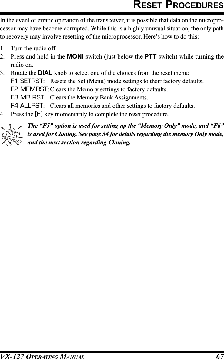 VX-127 OPERATING MANUAL 67In the event of erratic operation of the transceiver, it is possible that data on the micropro-cessor may have become corrupted. While this is a highly unusual situation, the only pathto recovery may involve resetting of the microprocessor. Here’s how to do this:1. Turn the radio off.2. Press and hold in the MONI switch (just below the PTT switch) while turning theradio on.3. Rotate the DIAL knob to select one of the choices from the reset menu:F1 SETRST: Resets the Set (Menu) mode settings to their factory defaults.F2 MEMRST:Clears the Memory settings to factory defaults.F3 MB RST: Clears the Memory Bank Assignments.F4 ALLRST: Clears all memories and other settings to factory defaults.4. Press the [F] key momentarily to complete the reset procedure.The “F5” option is used for setting up the “Memory Only” mode, and “F6”is used for Cloning. See page 34 for details regarding the memory Only mode,and the next section regarding Cloning.RESET PROCEDURES