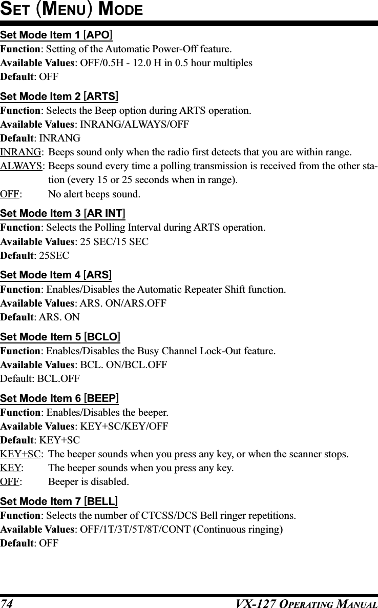 VX-127 OPERATING MANUAL74Set Mode Item 1 [APO]Function: Setting of the Automatic Power-Off feature.Available Values: OFF/0.5H - 12.0 H in 0.5 hour multiplesDefault: OFFSet Mode Item 2 [ARTS]Function: Selects the Beep option during ARTS operation.Available Values: INRANG/ALWAYS/OFFDefault: INRANGINRANG: Beeps sound only when the radio first detects that you are within range.ALWAYS: Beeps sound every time a polling transmission is received from the other sta-tion (every 15 or 25 seconds when in range).OFF: No alert beeps sound.Set Mode Item 3 [AR INT]Function: Selects the Polling Interval during ARTS operation.Available Values: 25 SEC/15 SECDefault: 25SECSet Mode Item 4 [ARS]Function: Enables/Disables the Automatic Repeater Shift function.Available Values: ARS. ON/ARS.OFFDefault: ARS. ONSet Mode Item 5 [BCLO]Function: Enables/Disables the Busy Channel Lock-Out feature.Available Values: BCL. ON/BCL.OFFDefault: BCL.OFFSet Mode Item 6 [BEEP]Function: Enables/Disables the beeper.Available Values: KEY+SC/KEY/OFFDefault: KEY+SCKEY+SC: The beeper sounds when you press any key, or when the scanner stops.KEY: The beeper sounds when you press any key.OFF: Beeper is disabled.Set Mode Item 7 [BELL]Function: Selects the number of CTCSS/DCS Bell ringer repetitions.Available Values: OFF/1T/3T/5T/8T/CONT (Continuous ringing)Default: OFFSET (MENU) MODE