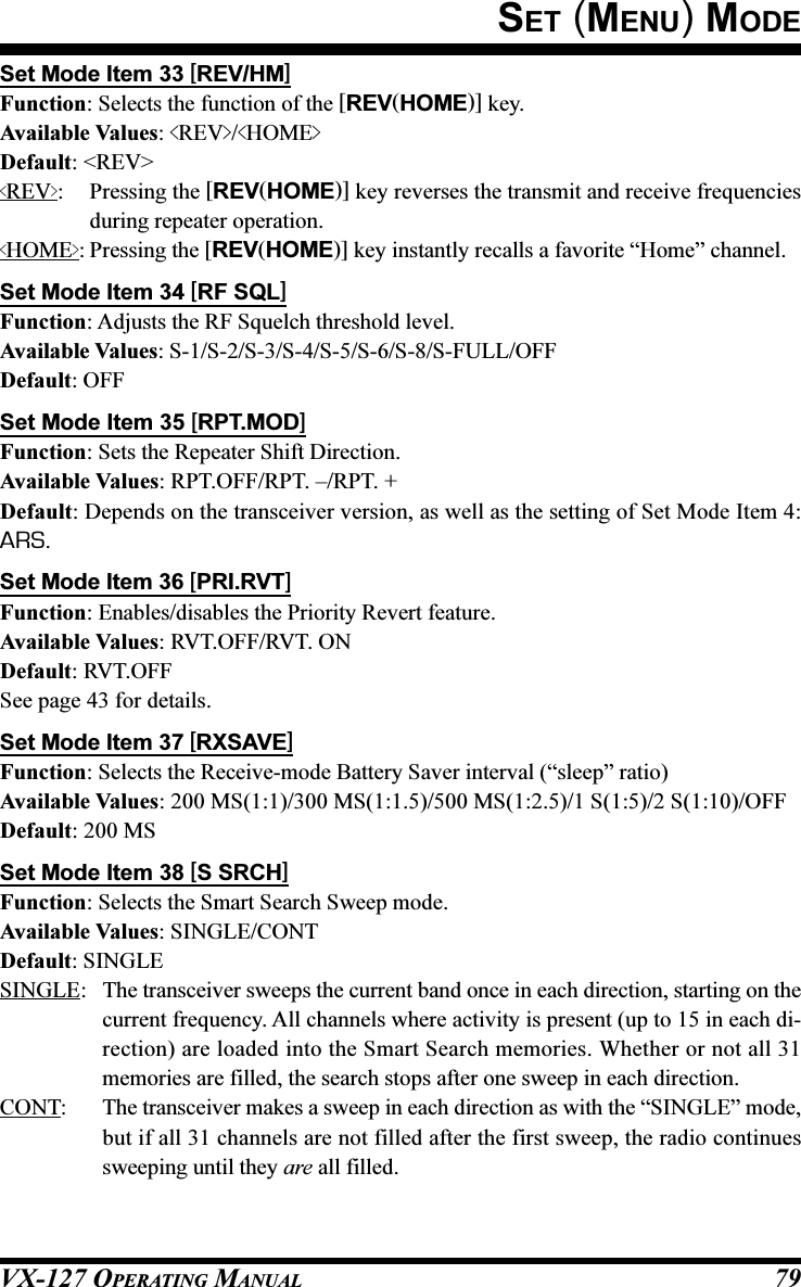 VX-127 OPERATING MANUAL 79Set Mode Item 33 [REV/HM]Function: Selects the function of the [REV(HOME)] key.Available Values: &lt;REV&gt;/&lt;HOME&gt;Default: &lt;REV&gt;&lt;REV&gt;: Pressing the [REV(HOME)] key reverses the transmit and receive frequenciesduring repeater operation.&lt;HOME&gt;: Pressing the [REV(HOME)] key instantly recalls a favorite “Home” channel.Set Mode Item 34 [RF SQL]Function: Adjusts the RF Squelch threshold level.Available Values: S-1/S-2/S-3/S-4/S-5/S-6/S-8/S-FULL/OFFDefault: OFFSet Mode Item 35 [RPT.MOD]Function: Sets the Repeater Shift Direction.Available Values: RPT.OFF/RPT. –/RPT. +Default: Depends on the transceiver version, as well as the setting of Set Mode Item 4:ARS.Set Mode Item 36 [PRI.RVT]Function: Enables/disables the Priority Revert feature.Available Values: RVT.OFF/RVT. ONDefault: RVT.OFFSee page 43 for details.Set Mode Item 37 [RXSAVE]Function: Selects the Receive-mode Battery Saver interval (“sleep” ratio)Available Values: 200 MS(1:1)/300 MS(1:1.5)/500 MS(1:2.5)/1 S(1:5)/2 S(1:10)/OFFDefault: 200 MSSet Mode Item 38 [S SRCH]Function: Selects the Smart Search Sweep mode.Available Values: SINGLE/CONTDefault: SINGLESINGLE: The transceiver sweeps the current band once in each direction, starting on thecurrent frequency. All channels where activity is present (up to 15 in each di-rection) are loaded into the Smart Search memories. Whether or not all 31memories are filled, the search stops after one sweep in each direction.CONT: The transceiver makes a sweep in each direction as with the “SINGLE” mode,but if all 31 channels are not filled after the first sweep, the radio continuessweeping until they are all filled.SET (MENU) MODE