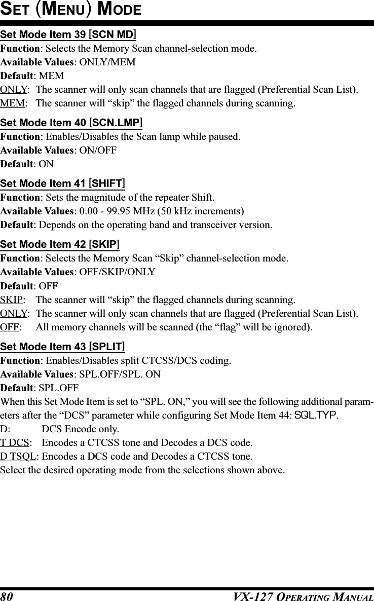 VX-127 OPERATING MANUAL80Set Mode Item 39 [SCN MD]Function: Selects the Memory Scan channel-selection mode.Available Values: ONLY/MEMDefault: MEMONLY: The scanner will only scan channels that are flagged (Preferential Scan List).MEM: The scanner will “skip” the flagged channels during scanning.Set Mode Item 40 [SCN.LMP]Function: Enables/Disables the Scan lamp while paused.Available Values: ON/OFFDefault: ONSet Mode Item 41 [SHIFT]Function: Sets the magnitude of the repeater Shift.Available Values: 0.00 - 99.95 MHz (50 kHz increments)Default: Depends on the operating band and transceiver version.Set Mode Item 42 [SKIP]Function: Selects the Memory Scan “Skip” channel-selection mode.Available Values: OFF/SKIP/ONLYDefault: OFFSKIP: The scanner will “skip” the flagged channels during scanning.ONLY: The scanner will only scan channels that are flagged (Preferential Scan List).OFF: All memory channels will be scanned (the “flag” will be ignored).Set Mode Item 43 [SPLIT]Function: Enables/Disables split CTCSS/DCS coding.Available Values: SPL.OFF/SPL. ONDefault: SPL.OFFWhen this Set Mode Item is set to “SPL. ON,” you will see the following additional param-eters after the “DCS” parameter while configuring Set Mode Item 44: SQL.TYP.D: DCS Encode only.T DCS: Encodes a CTCSS tone and Decodes a DCS code.D TSQL: Encodes a DCS code and Decodes a CTCSS tone.Select the desired operating mode from the selections shown above.SET (MENU) MODE