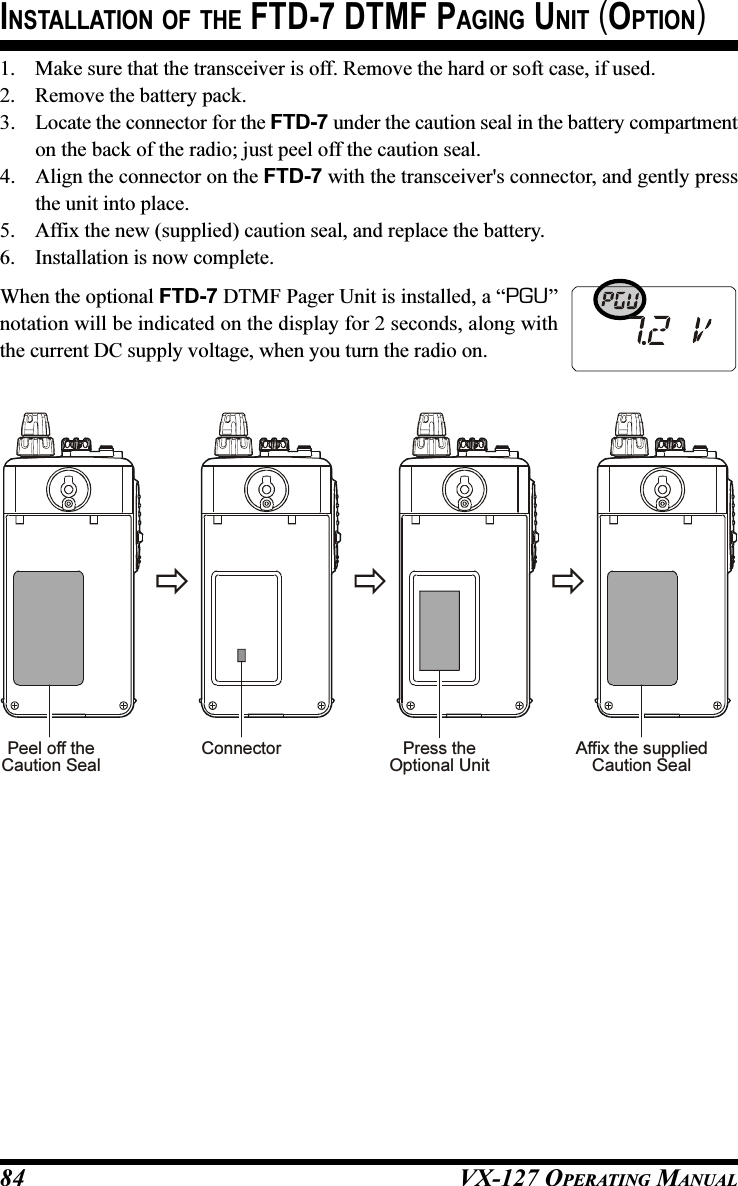 VX-127 OPERATING MANUAL84INSTALLATION OF THE FTD-7 DTMF PAGING UNIT (OPTION)Peel off theCaution SealPress theOptional UnitAffix the suppliedCaution SealConnector1. Make sure that the transceiver is off. Remove the hard or soft case, if used.2. Remove the battery pack.3. Locate the connector for the FTD-7 under the caution seal in the battery compartmenton the back of the radio; just peel off the caution seal.4. Align the connector on the FTD-7 with the transceiver&apos;s connector, and gently pressthe unit into place.5. Affix the new (supplied) caution seal, and replace the battery.6. Installation is now complete.When the optional FTD-7 DTMF Pager Unit is installed, a “PGU”notation will be indicated on the display for 2 seconds, along withthe current DC supply voltage, when you turn the radio on.