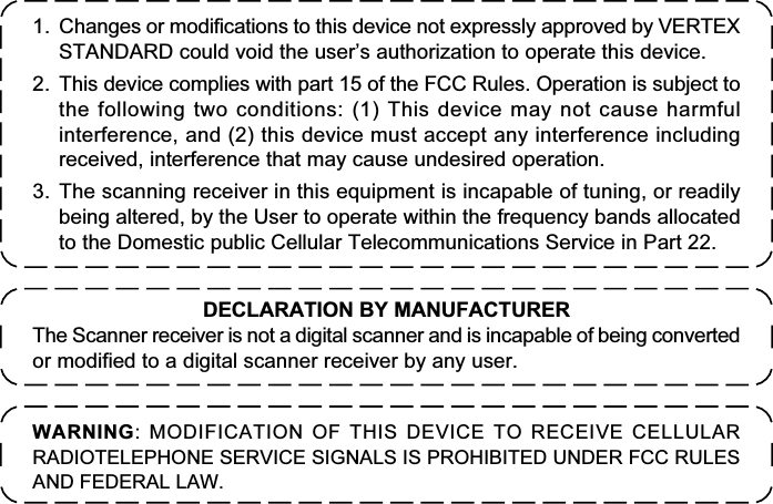 1. Changes or modifications to this device not expressly approved by VERTEXSTANDARD could void the user’s authorization to operate this device.2. This device complies with part 15 of the FCC Rules. Operation is subject tothe following two conditions: (1) This device may not cause harmfulinterference, and (2) this device must accept any interference includingreceived, interference that may cause undesired operation.3. The scanning receiver in this equipment is incapable of tuning, or readilybeing altered, by the User to operate within the frequency bands allocatedto the Domestic public Cellular Telecommunications Service in Part 22.WARNING: MODIFICATION OF THIS DEVICE TO RECEIVE CELLULARRADIOTELEPHONE SERVICE SIGNALS IS PROHIBITED UNDER FCC RULESAND FEDERAL LAW.DECLARATION BY MANUFACTURERThe Scanner receiver is not a digital scanner and is incapable of being convertedor modified to a digital scanner receiver by any user.