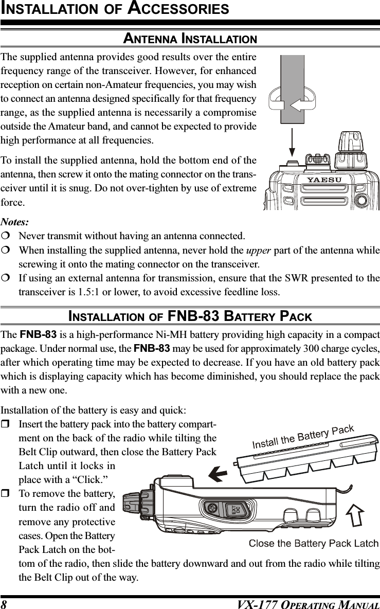 VX-177 OPERATING MANUAL8ANTENNA INSTALLATIONThe supplied antenna provides good results over the entirefrequency range of the transceiver. However, for enhancedreception on certain non-Amateur frequencies, you may wishto connect an antenna designed specifically for that frequencyrange, as the supplied antenna is necessarily a compromiseoutside the Amateur band, and cannot be expected to providehigh performance at all frequencies.To install the supplied antenna, hold the bottom end of theantenna, then screw it onto the mating connector on the trans-ceiver until it is snug. Do not over-tighten by use of extremeforce.Notes:Never transmit without having an antenna connected.When installing the supplied antenna, never hold the upper part of the antenna whilescrewing it onto the mating connector on the transceiver.If using an external antenna for transmission, ensure that the SWR presented to thetransceiver is 1.5:1 or lower, to avoid excessive feedline loss.INSTALLATION OF FNB-83 BATTERY PACKThe FNB-83 is a high-performance Ni-MH battery providing high capacity in a compactpackage. Under normal use, the FNB-83 may be used for approximately 300 charge cycles,after which operating time may be expected to decrease. If you have an old battery packwhich is displaying capacity which has become diminished, you should replace the packwith a new one.Installation of the battery is easy and quick:Insert the battery pack into the battery compart-ment on the back of the radio while tilting theBelt Clip outward, then close the Battery PackLatch until it locks inplace with a “Click.”To remove the battery,turn the radio off andremove any protectivecases. Open the BatteryPack Latch on the bot-tom of the radio, then slide the battery downward and out from the radio while tiltingthe Belt Clip out of the way.INSTALLATION OF ACCESSORIES