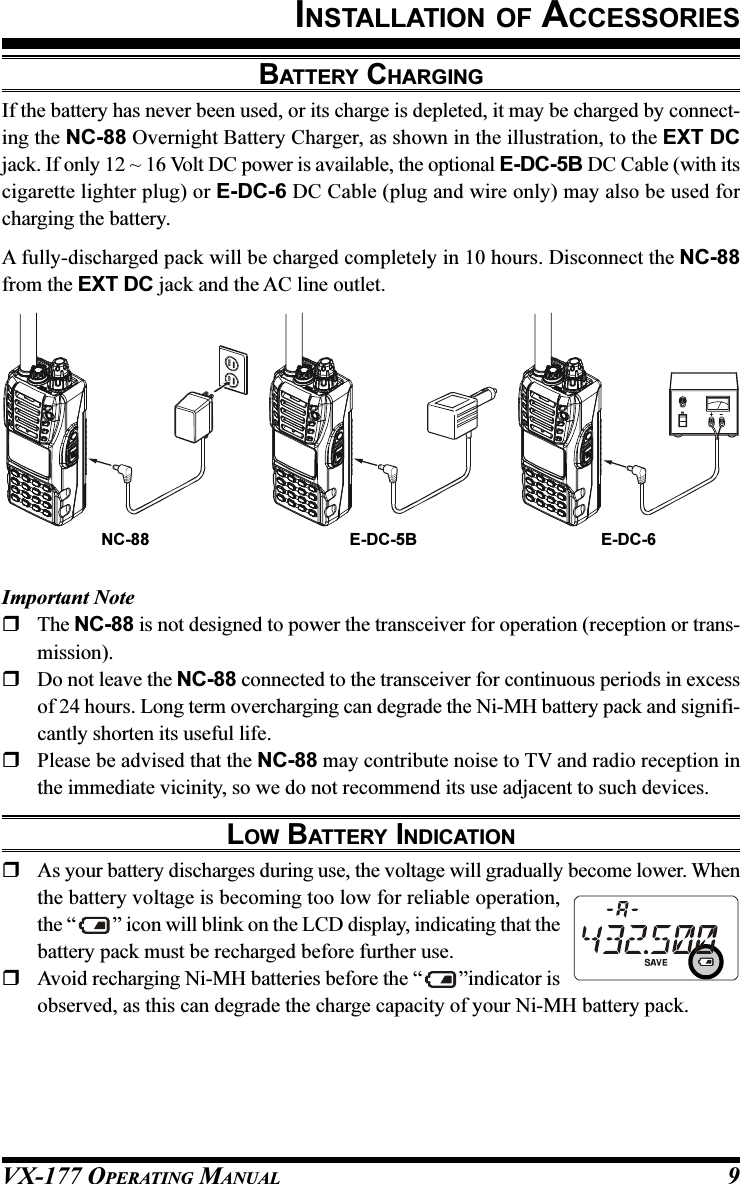 VX-177 OPERATING MANUAL 9BATTERY CHARGINGIf the battery has never been used, or its charge is depleted, it may be charged by connect-ing the NC-88 Overnight Battery Charger, as shown in the illustration, to the EXT DCjack. If only 12 ~ 16 Volt DC power is available, the optional E-DC-5B DC Cable (with itscigarette lighter plug) or E-DC-6 DC Cable (plug and wire only) may also be used forcharging the battery.A fully-discharged pack will be charged completely in 10 hours. Disconnect the NC-88from the EXT DC jack and the AC line outlet.INSTALLATION OF ACCESSORIESImportant NoteThe NC-88 is not designed to power the transceiver for operation (reception or trans-mission).Do not leave the NC-88 connected to the transceiver for continuous periods in excessof 24 hours. Long term overcharging can degrade the Ni-MH battery pack and signifi-cantly shorten its useful life.Please be advised that the NC-88 may contribute noise to TV and radio reception inthe immediate vicinity, so we do not recommend its use adjacent to such devices.LOW BATTERY INDICATIONAs your battery discharges during use, the voltage will gradually become lower. Whenthe battery voltage is becoming too low for reliable operation,the “ ” icon will blink on the LCD display, indicating that thebattery pack must be recharged before further use.Avoid recharging Ni-MH batteries before the “ ”indicator isobserved, as this can degrade the charge capacity of your Ni-MH battery pack.NC-88 E-DC-6E-DC-5B