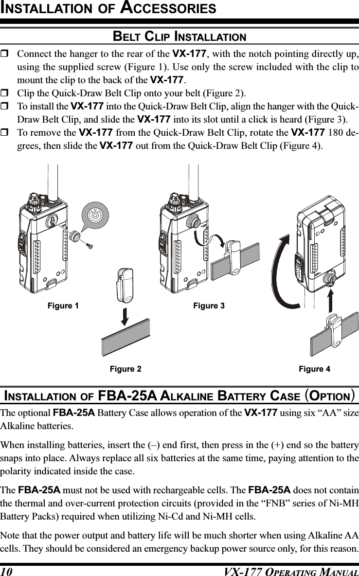 VX-177 OPERATING MANUAL10BELT CLIP INSTALLATIONConnect the hanger to the rear of the VX-177, with the notch pointing directly up,using the supplied screw (Figure 1). Use only the screw included with the clip tomount the clip to the back of the VX-177.Clip the Quick-Draw Belt Clip onto your belt (Figure 2).To install the VX-177 into the Quick-Draw Belt Clip, align the hanger with the Quick-Draw Belt Clip, and slide the VX-177 into its slot until a click is heard (Figure 3).To remove the VX-177 from the Quick-Draw Belt Clip, rotate the VX-177 180 de-grees, then slide the VX-177 out from the Quick-Draw Belt Clip (Figure 4).INSTALLATION OF ACCESSORIESINSTALLATION OF FBA-25A ALKALINE BATTERY CASE (OPTION)The optional FBA-25A Battery Case allows operation of the VX-177 using six “AA” sizeAlkaline batteries.When installing batteries, insert the (–) end first, then press in the (+) end so the batterysnaps into place. Always replace all six batteries at the same time, paying attention to thepolarity indicated inside the case.The FBA-25A must not be used with rechargeable cells. The FBA-25A does not containthe thermal and over-current protection circuits (provided in the “FNB” series of Ni-MHBattery Packs) required when utilizing Ni-Cd and Ni-MH cells.Note that the power output and battery life will be much shorter when using Alkaline AAcells. They should be considered an emergency backup power source only, for this reason.Figure 4Figure 3Figure 2Figure 1