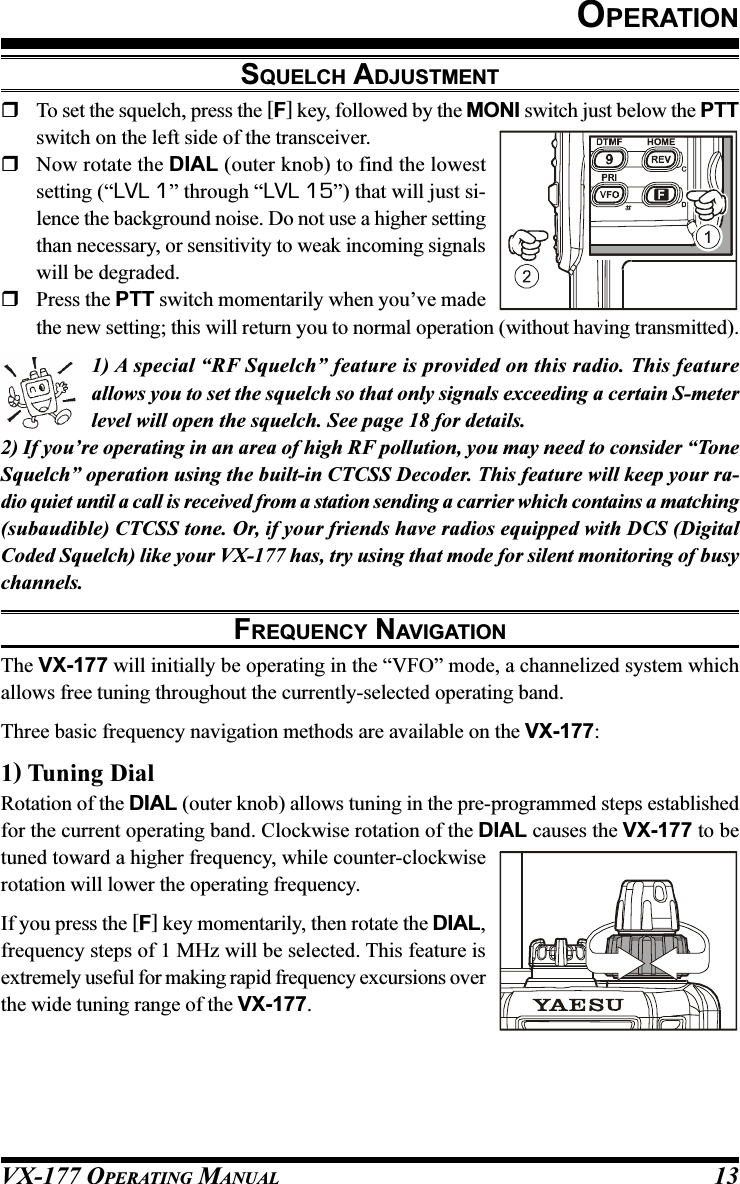 VX-177 OPERATING MANUAL 13OPERATIONSQUELCH ADJUSTMENTTo set the squelch, press the [F] key, followed by the MONI switch just below the PTTswitch on the left side of the transceiver.Now rotate the DIAL (outer knob) to find the lowestsetting (“LVL 1” through “LVL 15”) that will just si-lence the background noise. Do not use a higher settingthan necessary, or sensitivity to weak incoming signalswill be degraded.Press the PTT switch momentarily when you’ve madethe new setting; this will return you to normal operation (without having transmitted).1) A special “RF Squelch” feature is provided on this radio. This featureallows you to set the squelch so that only signals exceeding a certain S-meterlevel will open the squelch. See page 18 for details.2) If you’re operating in an area of high RF pollution, you may need to consider “ToneSquelch” operation using the built-in CTCSS Decoder. This feature will keep your ra-dio quiet until a call is received from a station sending a carrier which contains a matching(subaudible) CTCSS tone. Or, if your friends have radios equipped with DCS (DigitalCoded Squelch) like your VX-177 has, try using that mode for silent monitoring of busychannels.FREQUENCY NAVIGATIONThe VX-177 will initially be operating in the “VFO” mode, a channelized system whichallows free tuning throughout the currently-selected operating band.Three basic frequency navigation methods are available on the VX-177:1) Tuning DialRotation of the DIAL (outer knob) allows tuning in the pre-programmed steps establishedfor the current operating band. Clockwise rotation of the DIAL causes the VX-177 to betuned toward a higher frequency, while counter-clockwiserotation will lower the operating frequency.If you press the [F] key momentarily, then rotate the DIAL,frequency steps of 1 MHz will be selected. This feature isextremely useful for making rapid frequency excursions overthe wide tuning range of the VX-177.