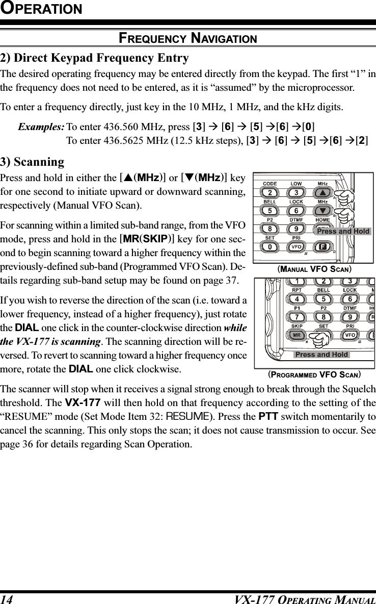 VX-177 OPERATING MANUAL142) Direct Keypad Frequency EntryThe desired operating frequency may be entered directly from the keypad. The first “1” inthe frequency does not need to be entered, as it is “assumed” by the microprocessor.To enter a frequency directly, just key in the 10 MHz, 1 MHz, and the kHz digits.Examples: To enter 436.560 MHz, press [3]  [6]  [5] [6] [0]To enter 436.5625 MHz (12.5 kHz steps), [3]  [6]  [5] [6] [2]3) ScanningPress and hold in either the [(MHz)] or [(MHz)] keyfor one second to initiate upward or downward scanning,respectively (Manual VFO Scan).For scanning within a limited sub-band range, from the VFOmode, press and hold in the [MR(SKIP)] key for one sec-ond to begin scanning toward a higher frequency within thepreviously-defined sub-band (Programmed VFO Scan). De-tails regarding sub-band setup may be found on page 37.If you wish to reverse the direction of the scan (i.e. toward alower frequency, instead of a higher frequency), just rotatethe DIAL one click in the counter-clockwise direction whilethe VX-177 is scanning. The scanning direction will be re-versed. To revert to scanning toward a higher frequency oncemore, rotate the DIAL one click clockwise.The scanner will stop when it receives a signal strong enough to break through the Squelchthreshold. The VX-177 will then hold on that frequency according to the setting of the“RESUME” mode (Set Mode Item 32: RESUME). Press the PTT switch momentarily tocancel the scanning. This only stops the scan; it does not cause transmission to occur. Seepage 36 for details regarding Scan Operation.OPERATIONFREQUENCY NAVIGATION(PROGRAMMED VFO SCAN)(MANUAL VFO SCAN)