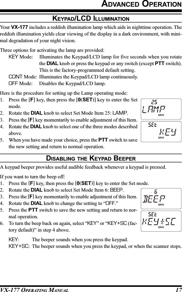 VX-177 OPERATING MANUAL 17ADVANCED OPERATIONKEYPAD/LCD ILLUMINATIONYour VX-177 includes a reddish illumination lamp which aids in nighttime operation. Thereddish illumination yields clear viewing of the display in a dark environment, with mini-mal degradation of your night vision.Three options for activating the lamp are provided:KEY Mode: Illuminates the Keypad/LCD lamp for five seconds when you rotatethe DIAL knob or press the keypad or any switch (except PTT switch).This is the factory-programmed default setting.CONT Mode: Illuminates the Keypad/LCD lamp continuously.OFF Mode: Disables the Keypad/LCD lamp.Here is the procedure for setting up the Lamp operating mode:1. Press the [F] key, then press the [0(SET)] key to enter the Setmode.2. Rotate the DIAL knob to select Set Mode Item 25: LAMP.3. Press the [F] key momentarily to enable adjustment of this Item.4. Rotate the DIAL knob to select one of the three modes describedabove.5. When you have made your choice, press the PTT switch to savethe new setting and return to normal operation.DISABLING THE KEYPAD BEEPERA keypad beeper provides useful audible feedback whenever a keypad is pressed.If you want to turn the beep off:1. Press the [F] key, then press the [0(SET)] key to enter the Set mode.2. Rotate the DIAL knob to select Set Mode Item 6: BEEP.3. Press the [F] key momentarily to enable adjustment of this Item.4. Rotate the DIAL knob to change the setting to “OFF.”5. Press the PTT switch to save the new setting and return to nor-mal operation.6. To turn the beep back on again, select “KEY” or “KEY+SC (fac-tory default)” in step 4 above.KEY: The beeper sounds when you press the keypad.KEY+SC: The beeper sounds when you press the keypad, or when the scanner stops.