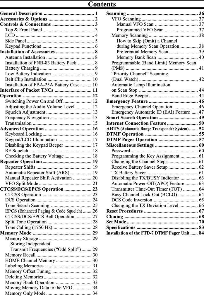 ContentsScanning .......................................................... 36VFO Scanning .............................................. 37Manual VFO Scan ................................... 37Programmed VFO Scan ........................... 37Memory Scanning ........................................ 38How to Skip (Omit) a Channelduring Memory Scan Operation .............. 38Preferential Memory Scan ....................... 39Memory Bank Scan ................................. 40Programmable (Band Limit) Memory Scan(PMS) ........................................................... 41“Priority Channel” Scanning(Dual Watch) ................................................ 42Automatic Lamp Illuminationon Scan Stop ................................................ 44Band Edge Beeper ........................................ 44Emergency Feature ........................................ 46Emergency Channel Operation .................... 46Emergency Automatic ID (EAI) Feature ..... 47Smart Search Operation ................................ 49Internet Connection Feature ......................... 50ARTS (Automatic Range Transponder System)....... 52DTMF Operation ........................................... 55DTMF Pager Operation ................................ 57Miscellaneous Settings ................................... 60Password ...................................................... 60Programming the Key Assignment .............. 61Changing the Channel Steps ........................ 61Receive Battery Saver Setup ........................ 62TX Battery Saver .......................................... 61Disabling the TX/BUSY Indicator .............. 63Automatic Power-Off (APO) Feature .......... 63Transmitter Time-Out Timer (TOT) ............ 64Busy Channel Lock-Out (BCLO) ................ 64DCS Code Inversion .................................... 65Changing the TX Deviation Level ............... 66Reset Procedures ............................................ 67Cloning ............................................................ 68Set Mode .......................................................... 70Specifications .................................................. 83Installation of the FTD-7 DTMF Pager Unit...... 84General Description ......................................... 1Accessories &amp; Options ..................................... 2Controls &amp; Connections .................................. 3Top &amp; Front Panel .......................................... 3LCD ................................................................ 4Side Panel ....................................................... 5Keypad Functions .......................................... 6Installation of Accessories ............................... 8Antenna Installation ....................................... 8Installation of FNB-83 Battery Pack ............. 8Battery Charging ............................................ 9Low Battery Indication .................................. 9Belt Clip Installation .................................... 10Installation of FBA-25A Battery Case ......... 10Interface of Packet TNCs .............................. 11Operation ........................................................ 12Switching Power On and Off ....................... 12Adjusting the Audio Volume Level ............. 12Squelch Adjustment ..................................... 13Frequency Navigation .................................. 13Transmission ................................................ 15Advanced Operation ...................................... 16Keyboard Locking ........................................ 16Keypad/LCD Illumination ........................... 17Disabling the Keypad Beeper ...................... 17RF Squelch ................................................... 18Checking the Battery Voltage ...................... 18Repeater Operation ........................................ 19Repeater Shifts ............................................. 19Automatic Repeater Shift (ARS) ................. 19Manual Repeater Shift Activation ............... 20VFO Split Mode ........................................... 21CTCSS/DCS/EPCS Operation ...................... 23CTCSS Operation ........................................ 23DCS Operation ............................................. 24Tone Search Scanning ................................. 25EPCS (Enhanced Paging &amp; Code Squelch)....... 26CTCSS/DCS/EPCS Bell Operation ............. 27Split Tone Operation .................................... 28Tone Calling (1750 Hz) ............................... 28Memory Mode ................................................ 29Memory Storage ........................................... 29Storing IndependentTransmit Frequencies (“Odd Split”) ........ 29Memory Recall ............................................. 30HOME Channel Memory ............................. 30Labeling Memories ...................................... 31Memory Offset Tuning ................................ 32Deleting Memories ....................................... 32Memory Bank Operation ............................. 33Moving Memory Data to the VFO ............... 34Memory Only Mode ..................................... 34