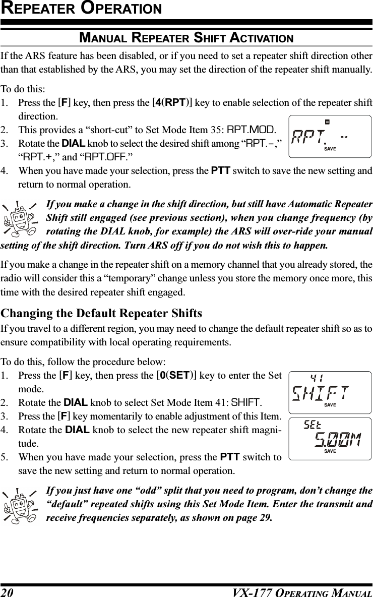 VX-177 OPERATING MANUAL20MANUAL REPEATER SHIFT ACTIVATIONIf the ARS feature has been disabled, or if you need to set a repeater shift direction otherthan that established by the ARS, you may set the direction of the repeater shift manually.To do this:1. Press the [F] key, then press the [4(RPT)] key to enable selection of the repeater shiftdirection.2. This provides a “short-cut” to Set Mode Item 35: RPT.MOD.3. Rotate the DIAL knob to select the desired shift among “RPT.–,”“RPT.+,” and “RPT.OFF.”4. When you have made your selection, press the PTT switch to save the new setting andreturn to normal operation.If you make a change in the shift direction, but still have Automatic RepeaterShift still engaged (see previous section), when you change frequency (byrotating the DIAL knob, for example) the ARS will over-ride your manualsetting of the shift direction. Turn ARS off if you do not wish this to happen.If you make a change in the repeater shift on a memory channel that you already stored, theradio will consider this a “temporary” change unless you store the memory once more, thistime with the desired repeater shift engaged.Changing the Default Repeater ShiftsIf you travel to a different region, you may need to change the default repeater shift so as toensure compatibility with local operating requirements.To do this, follow the procedure below:1. Press the [F] key, then press the [0(SET)] key to enter the Setmode.2. Rotate the DIAL knob to select Set Mode Item 41: SHIFT.3. Press the [F] key momentarily to enable adjustment of this Item.4. Rotate the DIAL knob to select the new repeater shift magni-tude.5. When you have made your selection, press the PTT switch tosave the new setting and return to normal operation.If you just have one “odd” split that you need to program, don’t change the“default” repeated shifts using this Set Mode Item. Enter the transmit andreceive frequencies separately, as shown on page 29.REPEATER OPERATION