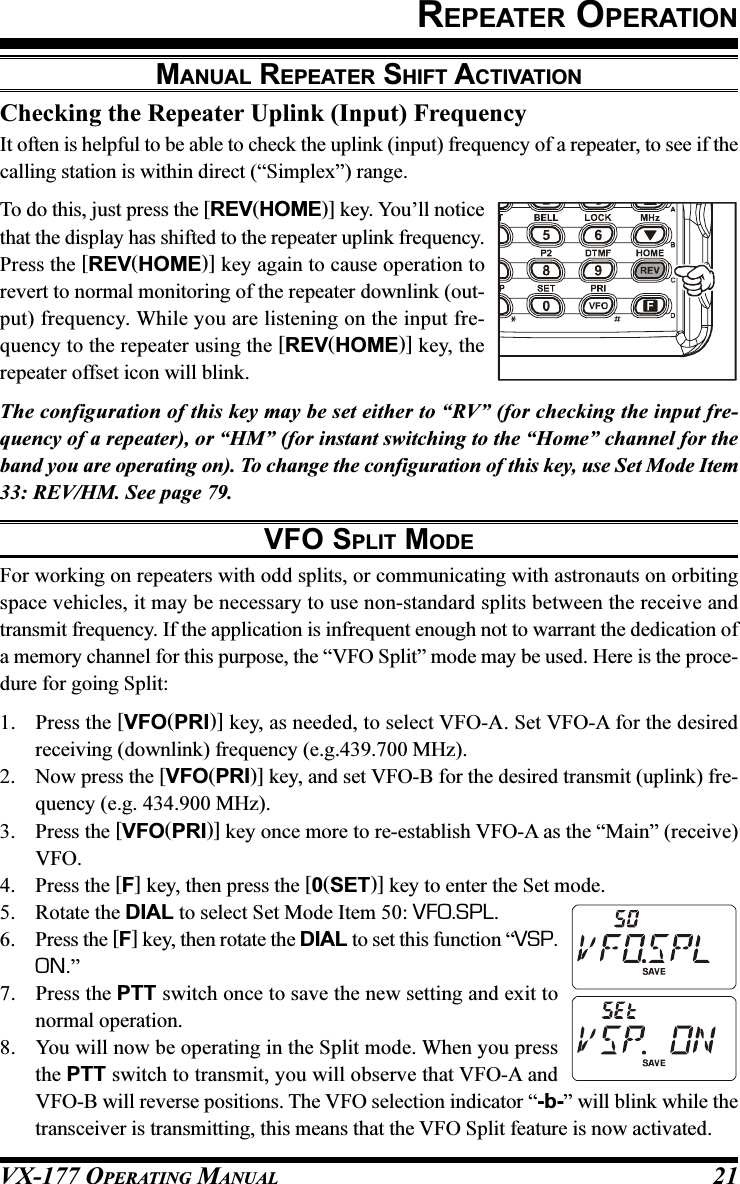 VX-177 OPERATING MANUAL 21REPEATER OPERATIONMANUAL REPEATER SHIFT ACTIVATIONChecking the Repeater Uplink (Input) FrequencyIt often is helpful to be able to check the uplink (input) frequency of a repeater, to see if thecalling station is within direct (“Simplex”) range.To do this, just press the [REV(HOME)] key. You’ll noticethat the display has shifted to the repeater uplink frequency.Press the [REV(HOME)] key again to cause operation torevert to normal monitoring of the repeater downlink (out-put) frequency. While you are listening on the input fre-quency to the repeater using the [REV(HOME)] key, therepeater offset icon will blink.The configuration of this key may be set either to “RV” (for checking the input fre-quency of a repeater), or “HM” (for instant switching to the “Home” channel for theband you are operating on). To change the configuration of this key, use Set Mode Item33: REV/HM. See page 79.VFO SPLIT MODEFor working on repeaters with odd splits, or communicating with astronauts on orbitingspace vehicles, it may be necessary to use non-standard splits between the receive andtransmit frequency. If the application is infrequent enough not to warrant the dedication ofa memory channel for this purpose, the “VFO Split” mode may be used. Here is the proce-dure for going Split:1. Press the [VFO(PRI)] key, as needed, to select VFO-A. Set VFO-A for the desiredreceiving (downlink) frequency (e.g.439.700 MHz).2. Now press the [VFO(PRI)] key, and set VFO-B for the desired transmit (uplink) fre-quency (e.g. 434.900 MHz).3. Press the [VFO(PRI)] key once more to re-establish VFO-A as the “Main” (receive)VFO.4. Press the [F] key, then press the [0(SET)] key to enter the Set mode.5. Rotate the DIAL to select Set Mode Item 50: VFO.SPL.6. Press the [F] key, then rotate the DIAL to set this function “VSP.ON.”7. Press the PTT switch once to save the new setting and exit tonormal operation.8. You will now be operating in the Split mode. When you pressthe PTT switch to transmit, you will observe that VFO-A andVFO-B will reverse positions. The VFO selection indicator “-b-” will blink while thetransceiver is transmitting, this means that the VFO Split feature is now activated.