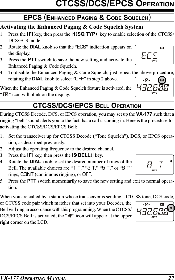 VX-177 OPERATING MANUAL 27Activating the Enhanced Paging &amp; Code Squelch System1. Press the [F] key, then press the [1(SQ TYP)] key to enable selection of the CTCSS/DCS/ECS mode.2. Rotate the DIAL knob so that the “ECS” indication appears onthe display.3. Press the PTT switch to save the new setting and activate theEnhanced Paging &amp; Code Squelch.4. To disable the Enhanced Paging &amp; Code Squelch, just repeat the above procedure,rotating the DIAL knob to select “OFF” in step 2 above.When the Enhanced Paging &amp; Code Squelch feature is activated, the“” icon will blink on the display.CTCSS/DCS/EPCS BELL OPERATIONDuring CTCSS Decode, DCS, or EPCS operation, you may set up the VX-177 such that aringing “bell” sound alerts you to the fact that a call is coming in. Here is the procedure foractivating the CTCSS/DCS/EPCS Bell:1. Set the transceiver up for CTCSS Decode (“Tone Squelch”), DCS, or EPCS opera-tion, as described previously.2. Adjust the operating frequency to the desired channel.3. Press the [F] key, then press the [5(BELL)] key.4. Rotate the DIAL knob to set the desired number of rings of theBell. The available choices are “1 T,” “3 T,” “5 T,” or “8 T”rings, CONT (continuous ringing), or OFF.5. Press the PTT switch momentarily to save the new setting and exit to normal opera-tion.When you are called by a station whose transceiver is sending a CTCSS tone, DCS code,or CTCSS code pair which matches that set into your Decoder, theBell will ring in accordance with this programming. When the CTCSS/DCS/EPCS Bell is activated, the “ ” icon will appear at the upperright corner on the LCD.CTCSS/DCS/EPCS OPERATIONEPCS (ENHANCED PAGING &amp; CODE SQUELCH)