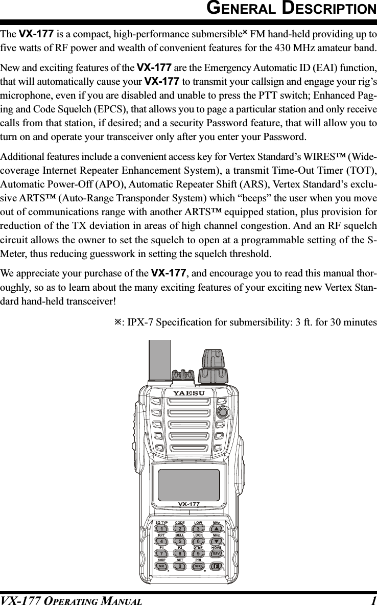 VX-177 OPERATING MANUAL 1GENERAL DESCRIPTIONThe VX-177 is a compact, high-performance submersible FM hand-held providing up tofive watts of RF power and wealth of convenient features for the 430 MHz amateur band.New and exciting features of the VX-177 are the Emergency Automatic ID (EAI) function,that will automatically cause your VX-177 to transmit your callsign and engage your rig’smicrophone, even if you are disabled and unable to press the PTT switch; Enhanced Pag-ing and Code Squelch (EPCS), that allows you to page a particular station and only receivecalls from that station, if desired; and a security Password feature, that will allow you toturn on and operate your transceiver only after you enter your Password.Additional features include a convenient access key for Vertex Standard’s WIRES™ (Wide-coverage Internet Repeater Enhancement System), a transmit Time-Out Timer (TOT),Automatic Power-Off (APO), Automatic Repeater Shift (ARS), Vertex Standard’s exclu-sive ARTS™ (Auto-Range Transponder System) which “beeps” the user when you moveout of communications range with another ARTS™ equipped station, plus provision forreduction of the TX deviation in areas of high channel congestion. And an RF squelchcircuit allows the owner to set the squelch to open at a programmable setting of the S-Meter, thus reducing guesswork in setting the squelch threshold.We appreciate your purchase of the VX-177, and encourage you to read this manual thor-oughly, so as to learn about the many exciting features of your exciting new Vertex Stan-dard hand-held transceiver!: IPX-7 Specification for submersibility: 3 ft. for 30 minutes