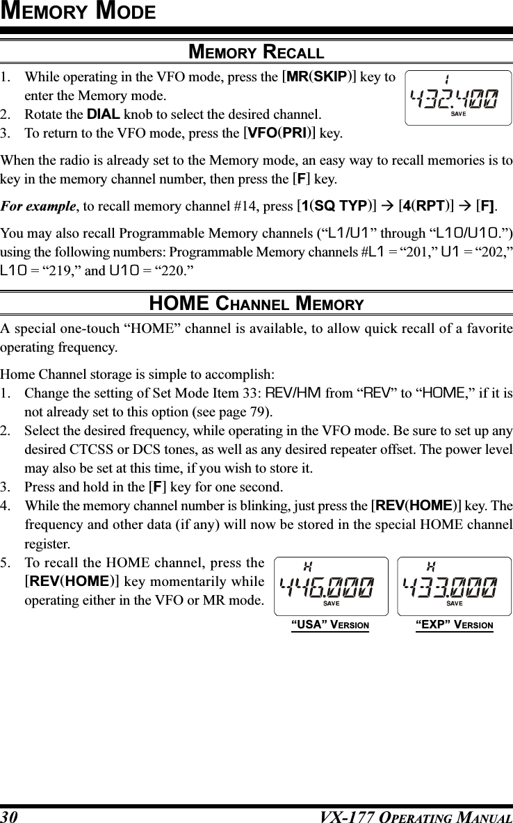 VX-177 OPERATING MANUAL30MEMORY MODEMEMORY RECALL1. While operating in the VFO mode, press the [MR(SKIP)] key toenter the Memory mode.2. Rotate the DIAL knob to select the desired channel.3. To return to the VFO mode, press the [VFO(PRI)] key.When the radio is already set to the Memory mode, an easy way to recall memories is tokey in the memory channel number, then press the [F] key.For example, to recall memory channel #14, press [1(SQ TYP)]  [4(RPT)]  [F].You may also recall Programmable Memory channels (“L1/U1” through “L10/U10.”)using the following numbers: Programmable Memory channels #L1 = “201,” U1 = “202,”L10 = “219,” and U10 = “220.”HOME CHANNEL MEMORYA special one-touch “HOME” channel is available, to allow quick recall of a favoriteoperating frequency.Home Channel storage is simple to accomplish:1. Change the setting of Set Mode Item 33: REV/HM from “REV” to “HOME,” if it isnot already set to this option (see page 79).2. Select the desired frequency, while operating in the VFO mode. Be sure to set up anydesired CTCSS or DCS tones, as well as any desired repeater offset. The power levelmay also be set at this time, if you wish to store it.3. Press and hold in the [F] key for one second.4. While the memory channel number is blinking, just press the [REV(HOME)] key. Thefrequency and other data (if any) will now be stored in the special HOME channelregister.5. To recall the HOME channel, press the[REV(HOME)] key momentarily whileoperating either in the VFO or MR mode.“USA” VERSION “EXP” VERSION