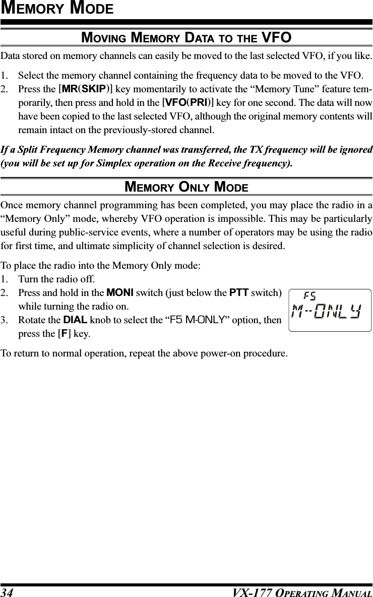 VX-177 OPERATING MANUAL34MOVING MEMORY DATA TO THE VFOData stored on memory channels can easily be moved to the last selected VFO, if you like.1. Select the memory channel containing the frequency data to be moved to the VFO.2. Press the [MR(SKIP)] key momentarily to activate the “Memory Tune” feature tem-porarily, then press and hold in the [VFO(PRI)] key for one second. The data will nowhave been copied to the last selected VFO, although the original memory contents willremain intact on the previously-stored channel.If a Split Frequency Memory channel was transferred, the TX frequency will be ignored(you will be set up for Simplex operation on the Receive frequency).MEMORY ONLY MODEOnce memory channel programming has been completed, you may place the radio in a“Memory Only” mode, whereby VFO operation is impossible. This may be particularlyuseful during public-service events, where a number of operators may be using the radiofor first time, and ultimate simplicity of channel selection is desired.To place the radio into the Memory Only mode:1. Turn the radio off.2. Press and hold in the MONI switch (just below the PTT switch)while turning the radio on.3. Rotate the DIAL knob to select the “F5 M-ONLY” option, thenpress the [F] key.To return to normal operation, repeat the above power-on procedure.MEMORY MODE