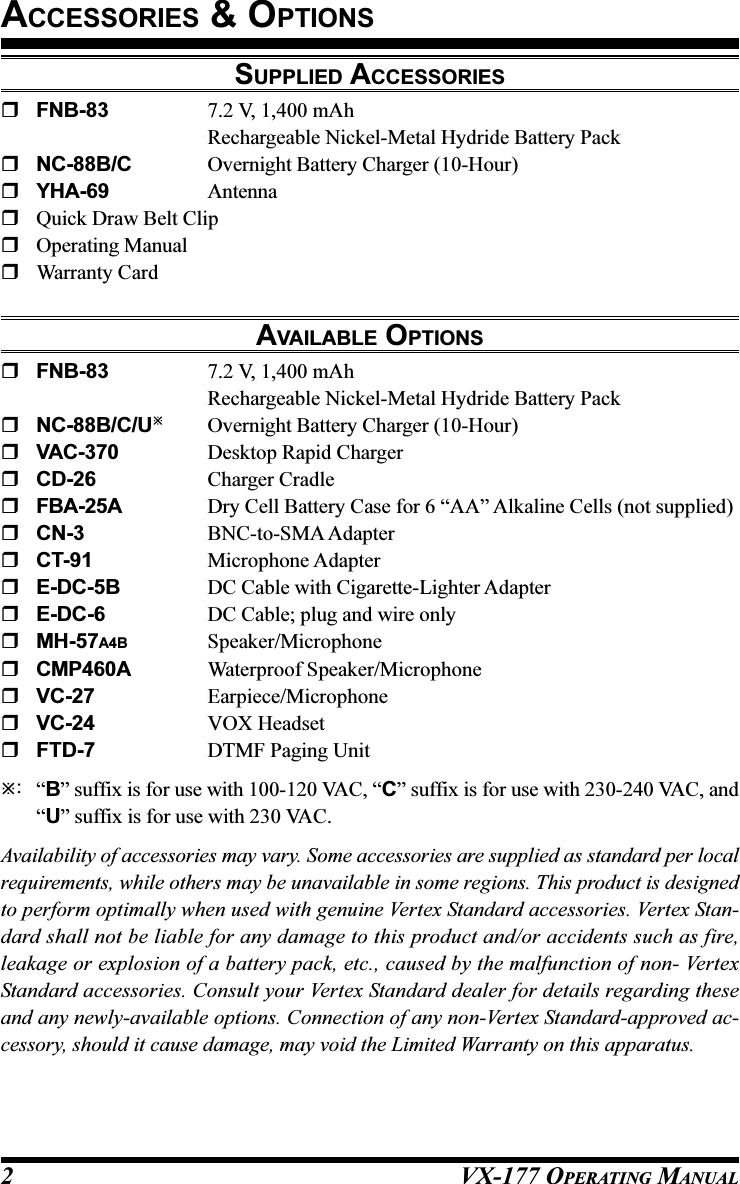 VX-177 OPERATING MANUAL2SUPPLIED ACCESSORIESFNB-83 7.2 V, 1,400 mAhRechargeable Nickel-Metal Hydride Battery PackNC-88B/C Overnight Battery Charger (10-Hour)YHA-69 AntennaQuick Draw Belt ClipOperating ManualWarranty CardAVAILABLE OPTIONSFNB-83 7.2 V, 1,400 mAhRechargeable Nickel-Metal Hydride Battery PackNC-88B/C/UOvernight Battery Charger (10-Hour)VAC-370 Desktop Rapid ChargerCD-26 Charger CradleFBA-25A Dry Cell Battery Case for 6 “AA” Alkaline Cells (not supplied)CN-3 BNC-to-SMA AdapterCT-91 Microphone AdapterE-DC-5B DC Cable with Cigarette-Lighter AdapterE-DC-6 DC Cable; plug and wire onlyMH-57A4B Speaker/MicrophoneCMP460A Waterproof Speaker/MicrophoneVC-27 Earpiece/MicrophoneVC-24 VOX HeadsetFTD-7 DTMF Paging Unit:“B” suffix is for use with 100-120 VAC, “C” suffix is for use with 230-240 VAC, and“U” suffix is for use with 230 VAC.Availability of accessories may vary. Some accessories are supplied as standard per localrequirements, while others may be unavailable in some regions. This product is designedto perform optimally when used with genuine Vertex Standard accessories. Vertex Stan-dard shall not be liable for any damage to this product and/or accidents such as fire,leakage or explosion of a battery pack, etc., caused by the malfunction of non- VertexStandard accessories. Consult your Vertex Standard dealer for details regarding theseand any newly-available options. Connection of any non-Vertex Standard-approved ac-cessory, should it cause damage, may void the Limited Warranty on this apparatus.ACCESSORIES &amp; OPTIONS