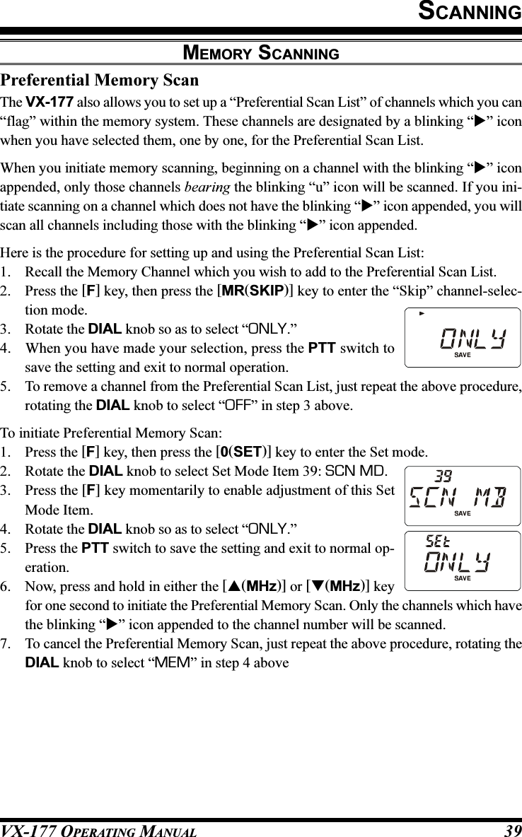 VX-177 OPERATING MANUAL 39SCANNINGPreferential Memory ScanThe VX-177 also allows you to set up a “Preferential Scan List” of channels which you can“flag” within the memory system. These channels are designated by a blinking “” iconwhen you have selected them, one by one, for the Preferential Scan List.When you initiate memory scanning, beginning on a channel with the blinking “” iconappended, only those channels bearing the blinking “u” icon will be scanned. If you ini-tiate scanning on a channel which does not have the blinking “” icon appended, you willscan all channels including those with the blinking “” icon appended.Here is the procedure for setting up and using the Preferential Scan List:1. Recall the Memory Channel which you wish to add to the Preferential Scan List.2. Press the [F] key, then press the [MR(SKIP)] key to enter the “Skip” channel-selec-tion mode.3. Rotate the DIAL knob so as to select “ONLY.”4. When you have made your selection, press the PTT switch tosave the setting and exit to normal operation.5. To remove a channel from the Preferential Scan List, just repeat the above procedure,rotating the DIAL knob to select “OFF” in step 3 above.To initiate Preferential Memory Scan:1. Press the [F] key, then press the [0(SET)] key to enter the Set mode.2. Rotate the DIAL knob to select Set Mode Item 39: SCN MD.3. Press the [F] key momentarily to enable adjustment of this SetMode Item.4. Rotate the DIAL knob so as to select “ONLY.”5. Press the PTT switch to save the setting and exit to normal op-eration.6. Now, press and hold in either the [(MHz)] or [(MHz)] keyfor one second to initiate the Preferential Memory Scan. Only the channels which havethe blinking “” icon appended to the channel number will be scanned.7. To cancel the Preferential Memory Scan, just repeat the above procedure, rotating theDIAL knob to select “MEM” in step 4 aboveMEMORY SCANNING