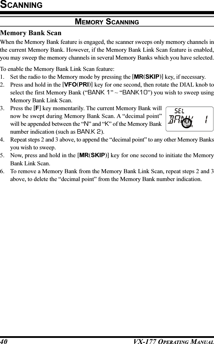 VX-177 OPERATING MANUAL40Memory Bank ScanWhen the Memory Bank feature is engaged, the scanner sweeps only memory channels inthe current Memory Bank. However, if the Memory Bank Link Scan feature is enabled,you may sweep the memory channels in several Memory Banks which you have selected.To enable the Memory Bank Link Scan feature:1. Set the radio to the Memory mode by pressing the [MR(SKIP)] key, if necessary.2. Press and hold in the [VFO(PRI)] key for one second, then rotate the DIAL knob toselect the first Memory Bank (“BANK 1” ~ “BANK10”) you wish to sweep usingMemory Bank Link Scan.3. Press the [F] key momentarily. The current Memory Bank willnow be swept during Memory Bank Scan. A “decimal point”will be appended between the “N” and “K” of the Memory Banknumber indication (such as BAN.K 2).4. Repeat steps 2 and 3 above, to append the “decimal point” to any other Memory Banksyou wish to sweep.5. Now, press and hold in the [MR(SKIP)] key for one second to initiate the MemoryBank Link Scan.6. To remove a Memory Bank from the Memory Bank Link Scan, repeat steps 2 and 3above, to delete the “decimal point” from the Memory Bank number indication.SCANNINGMEMORY SCANNING