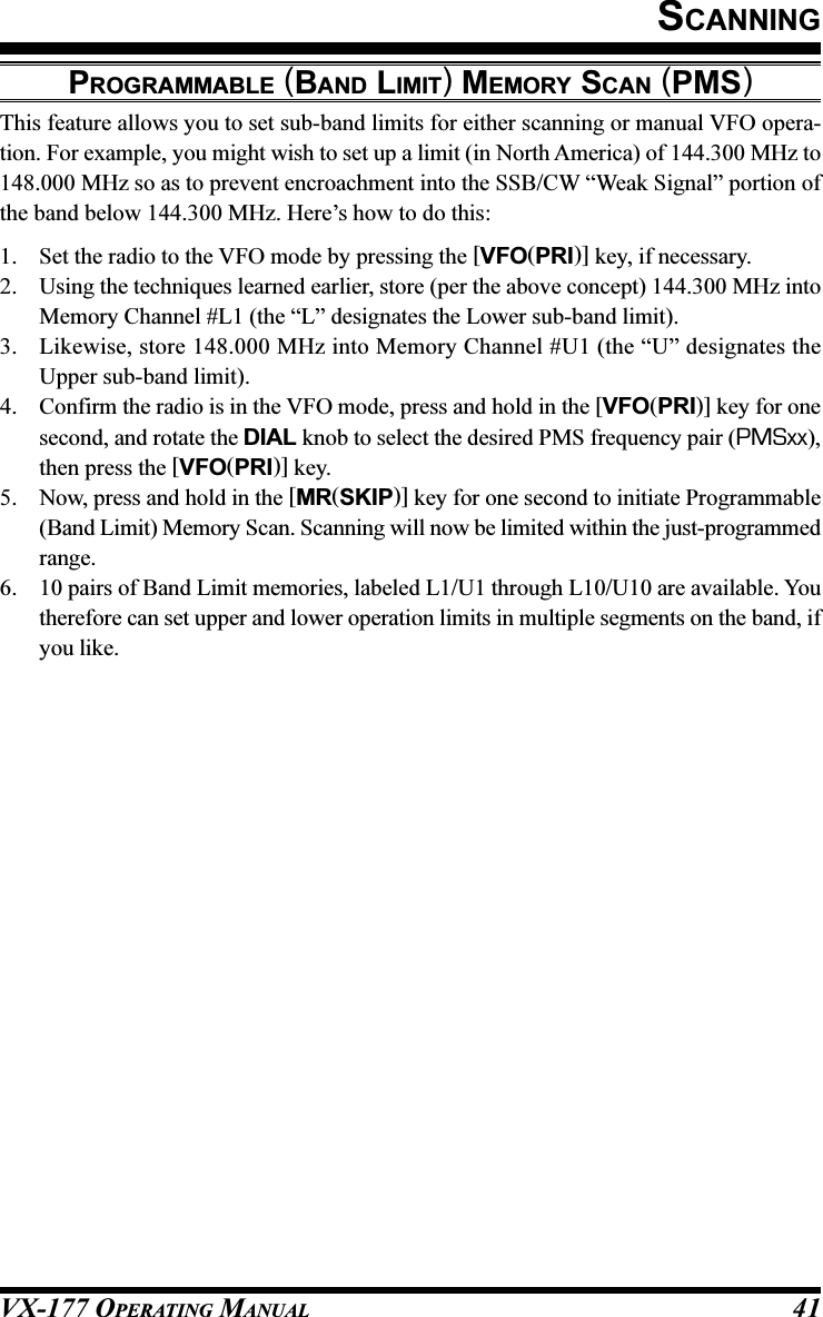 VX-177 OPERATING MANUAL 41SCANNINGPROGRAMMABLE (BAND LIMIT) MEMORY SCAN (PMS)This feature allows you to set sub-band limits for either scanning or manual VFO opera-tion. For example, you might wish to set up a limit (in North America) of 144.300 MHz to148.000 MHz so as to prevent encroachment into the SSB/CW “Weak Signal” portion ofthe band below 144.300 MHz. Here’s how to do this:1. Set the radio to the VFO mode by pressing the [VFO(PRI)] key, if necessary.2. Using the techniques learned earlier, store (per the above concept) 144.300 MHz intoMemory Channel #L1 (the “L” designates the Lower sub-band limit).3. Likewise, store 148.000 MHz into Memory Channel #U1 (the “U” designates theUpper sub-band limit).4. Confirm the radio is in the VFO mode, press and hold in the [VFO(PRI)] key for onesecond, and rotate the DIAL knob to select the desired PMS frequency pair (PMSxx),then press the [VFO(PRI)] key.5. Now, press and hold in the [MR(SKIP)] key for one second to initiate Programmable(Band Limit) Memory Scan. Scanning will now be limited within the just-programmedrange.6. 10 pairs of Band Limit memories, labeled L1/U1 through L10/U10 are available. Youtherefore can set upper and lower operation limits in multiple segments on the band, ifyou like.