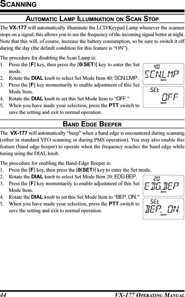 VX-177 OPERATING MANUAL44AUTOMATIC LAMP ILLUMINATION ON SCAN STOPThe VX-177 will automatically illuminate the LCD/Keypad Lamp whenever the scannerstops on a signal; this allows you to see the frequency of the incoming signal better at night.Note that this will, of course, increase the battery consumption, so be sure to switch it offduring the day (the default condition for this feature is “ON”).The procedure for disabling the Scan Lamp is:1. Press the [F] key, then press the [0(SET)] key to enter the Setmode.2. Rotate the DIAL knob to select Set Mode Item 40: SCN.LMP.3. Press the [F] key momentarily to enable adjustment of this SetMode Item.4. Rotate the DIAL knob to set this Set Mode Item to “OFF.”5. When you have made your selection, press the PTT switch tosave the setting and exit to normal operation.BAND EDGE BEEPERThe  VX-177 will automatically “beep” when a band edge is encountered during scanning(either in standard VFO scanning or during PMS operation). You may also enable thisfeature (band edge beeper) to operate when the frequency reaches the band edge whiletuning using the DIAL knob.The procedure for enabling the Band-Edge Beeper is:1. Press the [F] key, then press the [0(SET)] key to enter the Set mode.2. Rotate the DIAL knob to select Set Mode Item 20: EDG.BEP.3. Press the [F] key momentarily to enable adjustment of this SetMode Item.4. Rotate the DIAL knob to set this Set Mode Item to “BEP. ON.”5. When you have made your selection, press the PTT switch tosave the setting and exit to normal operation.SCANNING