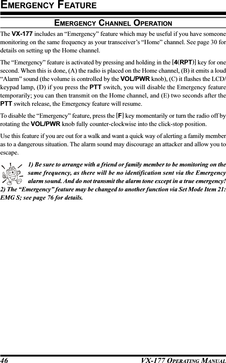 VX-177 OPERATING MANUAL46EMERGENCY CHANNEL OPERATIONThe VX-177 includes an “Emergency” feature which may be useful if you have someonemonitoring on the same frequency as your transceiver’s “Home” channel. See page 30 fordetails on setting up the Home channel.The “Emergency” feature is activated by pressing and holding in the [4(RPT)] key for onesecond. When this is done, (A) the radio is placed on the Home channel, (B) it emits a loud“Alarm” sound (the volume is controlled by the VOL/PWR knob), (C) it flashes the LCD/keypad lamp, (D) if you press the PTT switch, you will disable the Emergency featuretemporarily; you can then transmit on the Home channel, and (E) two seconds after thePTT switch release, the Emergency feature will resume.To disable the “Emergency” feature, press the [F] key momentarily or turn the radio off byrotating the VOL/PWR knob fully counter-clockwise into the click-stop position.Use this feature if you are out for a walk and want a quick way of alerting a family memberas to a dangerous situation. The alarm sound may discourage an attacker and allow you toescape.1) Be sure to arrange with a friend or family member to be monitoring on thesame frequency, as there will be no identification sent via the Emergencyalarm sound. And do not transmit the alarm tone except in a true emergency!2) The “Emergency” feature may be changed to another function via Set Mode Item 21:EMG S; see page 76 for details.EMERGENCY FEATURE