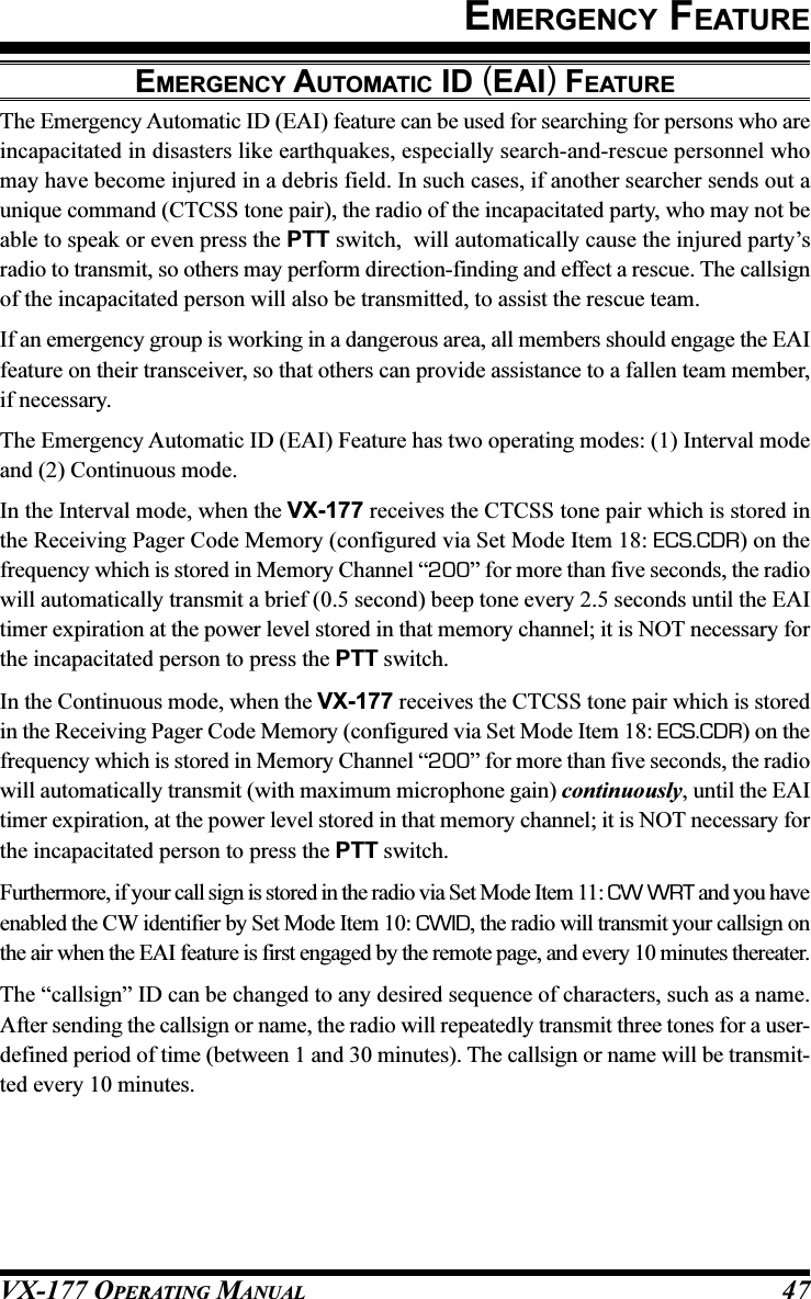 VX-177 OPERATING MANUAL 47EMERGENCY AUTOMATIC ID (EAI) FEATUREThe Emergency Automatic ID (EAI) feature can be used for searching for persons who areincapacitated in disasters like earthquakes, especially search-and-rescue personnel whomay have become injured in a debris field. In such cases, if another searcher sends out aunique command (CTCSS tone pair), the radio of the incapacitated party, who may not beable to speak or even press the PTT switch,  will automatically cause the injured party’sradio to transmit, so others may perform direction-finding and effect a rescue. The callsignof the incapacitated person will also be transmitted, to assist the rescue team.If an emergency group is working in a dangerous area, all members should engage the EAIfeature on their transceiver, so that others can provide assistance to a fallen team member,if necessary.The Emergency Automatic ID (EAI) Feature has two operating modes: (1) Interval modeand (2) Continuous mode.In the Interval mode, when the VX-177 receives the CTCSS tone pair which is stored inthe Receiving Pager Code Memory (configured via Set Mode Item 18: ECS.CDR) on thefrequency which is stored in Memory Channel “200” for more than five seconds, the radiowill automatically transmit a brief (0.5 second) beep tone every 2.5 seconds until the EAItimer expiration at the power level stored in that memory channel; it is NOT necessary forthe incapacitated person to press the PTT switch.In the Continuous mode, when the VX-177 receives the CTCSS tone pair which is storedin the Receiving Pager Code Memory (configured via Set Mode Item 18: ECS.CDR) on thefrequency which is stored in Memory Channel “200” for more than five seconds, the radiowill automatically transmit (with maximum microphone gain) continuously, until the EAItimer expiration, at the power level stored in that memory channel; it is NOT necessary forthe incapacitated person to press the PTT switch.Furthermore, if your call sign is stored in the radio via Set Mode Item 11: CW WRT and you haveenabled the CW identifier by Set Mode Item 10: CWID, the radio will transmit your callsign onthe air when the EAI feature is first engaged by the remote page, and every 10 minutes thereater.The “callsign” ID can be changed to any desired sequence of characters, such as a name.After sending the callsign or name, the radio will repeatedly transmit three tones for a user-defined period of time (between 1 and 30 minutes). The callsign or name will be transmit-ted every 10 minutes.EMERGENCY FEATURE