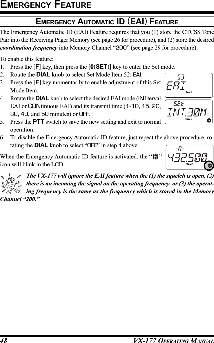 VX-177 OPERATING MANUAL48The Emergency Automatic ID (EAI) Feature requires that you (1) store the CTCSS TonePair into the Receiving Pager Memory (see page 26 for procedure), and (2) store the desiredcoordination frequency into Memory Channel “200” (see page 29 for procedure).To enable this feature:1. Press the [F] key, then press the [0(SET)] key to enter the Set mode.2. Rotate the DIAL knob to select Set Mode Item 52: EAI.3. Press the [F] key momentarily to enable adjustment of this SetMode Item.4. Rotate the DIAL knob to select the desired EAI mode (INTtervalEAI or CONtinuous EAI) and its transmit time (1-10, 15, 20,30, 40, and 50 minutes) or OFF.5. Press the PTT switch to save the new setting and exit to normaloperation.6. To disable the Emergency Automatic ID feature, just repeat the above procedure, ro-tating the DIAL knob to select “OFF” in step 4 above.When the Emergency Automatic ID feature is activated, the “ ”icon will blink in the LCD.The VX-177 will ignore the EAI feature when the (1) the squelch is open, (2)there is an incoming the signal on the operating frequency, or (3) the operat-ing frequency is the same as the frequency which is stored in the MemoryChannel “200.”EMERGENCY AUTOMATIC ID (EAI) FEATUREEMERGENCY FEATURE