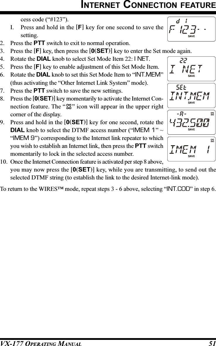 VX-177 OPERATING MANUAL 51INTERNET CONNECTION FEATUREcess code (“#123”).I. Press and hold in the [F] key for one second to save thesetting.2. Press the PTT switch to exit to normal operation.3. Press the [F] key, then press the [0(SET)] key to enter the Set mode again.4. Rotate the DIAL knob to select Set Mode Item 22: I NET.5. Press the [F] key to enable adjustment of this Set Mode Item.6. Rotate the DIAL knob to set this Set Mode Item to “INT.MEM”(thus activating the “Other Internet Link System” mode).7. Press the PTT switch to save the new settings.8. Press the [0(SET)] key momentarily to activate the Internet Con-nection feature. The “ ” icon will appear in the upper rightcorner of the display.9. Press and hold in the [0(SET)] key for one second, rotate theDIAL knob to select the DTMF access number (“IMEM 1” ~“IMEM 9”) corresponding to the Internet link repeater to whichyou wish to establish an Internet link, then press the PTT switchmomentarily to lock in the selected access number.10. Once the Internet Connection feature is activated per step 8 above,you may now press the [0(SET)] key, while you are transmitting, to send out theselected DTMF string (to establish the link to the desired Internet-link mode).To return to the WIRES™ mode, repeat steps 3 - 6 above, selecting “INT.COD” in step 6.