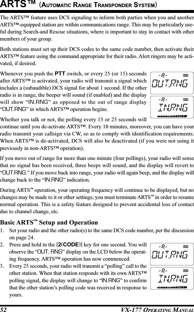 VX-177 OPERATING MANUAL52The ARTS™ feature uses DCS signaling to inform both parties when you and anotherARTS™-equipped station are within communications range. This may be particularly use-ful during Search-and Rescue situations, where is important to stay in contact with othermembers of your group.Both stations must set up their DCS codes to the same code number, then activate theirARTS™ feature using the command appropriate for their radio. Alert ringers may be acti-vated, if desired.Whenever you push the PTT switch, or every 25 (or 15) secondsafter ARTS™ is activated, your radio will transmit a signal whichincludes a (subaudible) DCS signal for about 1 second. If the otherradio is in range, the beeper will sound (if enabled) and the displaywill show “IN.RNG” as opposed to the out of range display“OUT.RNG” in which ARTS™ operation begins.Whether you talk or not, the polling every 15 or 25 seconds willcontinue until you de-activate ARTS™. Every 10 minutes, moreover, you can have yourradio transmit your callsign via CW, so as to comply with identification requirements.When ARTS™ is de-activated, DCS will also be deactivated (if you were not using itpreviously in non-ARTS™ operation).If you move out of range for more than one minute (four pollings), your radio will sensethat no signal has been received, three beeps will sound, and the display will revert to“OUT.RNG.” If you move back into range, your radio will again beep, and the display willchange back to the “IN.RNG” indication.During ARTS™ operation, your operating frequency will continue to be displayed, but nochanges may be made to it or other settings; you must terminate ARTS™ in order to resumenormal operation. This is a safety feature designed to prevent accidental loss of contactdue to channel change, etc.Basic ARTS™ Setup and Operation1. Set your radio and the other radio(s) to the same DCS code number, per the discussionon page 24.2. Press and hold in the [2(CODE)] key for one second. You willobserve the “OUT. RNG” display on the LCD below the operat-ing frequency. ARTS™ operation has now commenced.3. Every 25 seconds, your radio will transmit a “polling” call to theother station. When that station responds with its own ARTS™polling signal, the display will change to “IN.RNG” to confirmthat the other station’s polling code was received in response toyours.ARTS™ (AUTOMATIC RANGE TRANSPONDER SYSTEM)