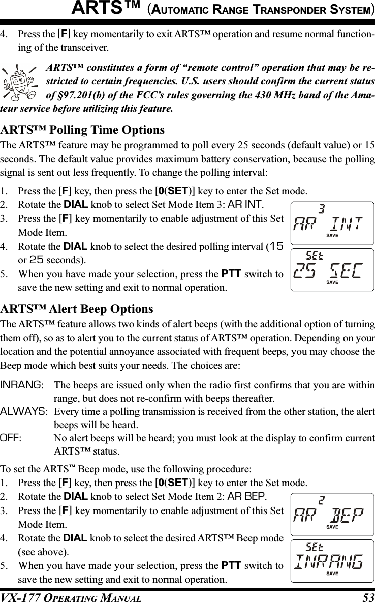 VX-177 OPERATING MANUAL 534. Press the [F] key momentarily to exit ARTS™ operation and resume normal function-ing of the transceiver.ARTS™ constitutes a form of “remote control” operation that may be re-stricted to certain frequencies. U.S. users should confirm the current statusof §97.201(b) of the FCC’s rules governing the 430 MHz band of the Ama-teur service before utilizing this feature.ARTS™ Polling Time OptionsThe ARTS™ feature may be programmed to poll every 25 seconds (default value) or 15seconds. The default value provides maximum battery conservation, because the pollingsignal is sent out less frequently. To change the polling interval:1. Press the [F] key, then press the [0(SET)] key to enter the Set mode.2. Rotate the DIAL knob to select Set Mode Item 3: AR INT.3. Press the [F] key momentarily to enable adjustment of this SetMode Item.4. Rotate the DIAL knob to select the desired polling interval (15or 25 seconds).5. When you have made your selection, press the PTT switch tosave the new setting and exit to normal operation.ARTS™ Alert Beep OptionsThe ARTS™ feature allows two kinds of alert beeps (with the additional option of turningthem off), so as to alert you to the current status of ARTS™ operation. Depending on yourlocation and the potential annoyance associated with frequent beeps, you may choose theBeep mode which best suits your needs. The choices are:INRANG: The beeps are issued only when the radio first confirms that you are withinrange, but does not re-confirm with beeps thereafter.ALWAYS: Every time a polling transmission is received from the other station, the alertbeeps will be heard.OFF: No alert beeps will be heard; you must look at the display to confirm currentARTS™ status.To set the ARTS™ Beep mode, use the following procedure:1. Press the [F] key, then press the [0(SET)] key to enter the Set mode.2. Rotate the DIAL knob to select Set Mode Item 2: AR BEP.3. Press the [F] key momentarily to enable adjustment of this SetMode Item.4. Rotate the DIAL knob to select the desired ARTS™ Beep mode(see above).5. When you have made your selection, press the PTT switch tosave the new setting and exit to normal operation.ARTS™ (AUTOMATIC RANGE TRANSPONDER SYSTEM)