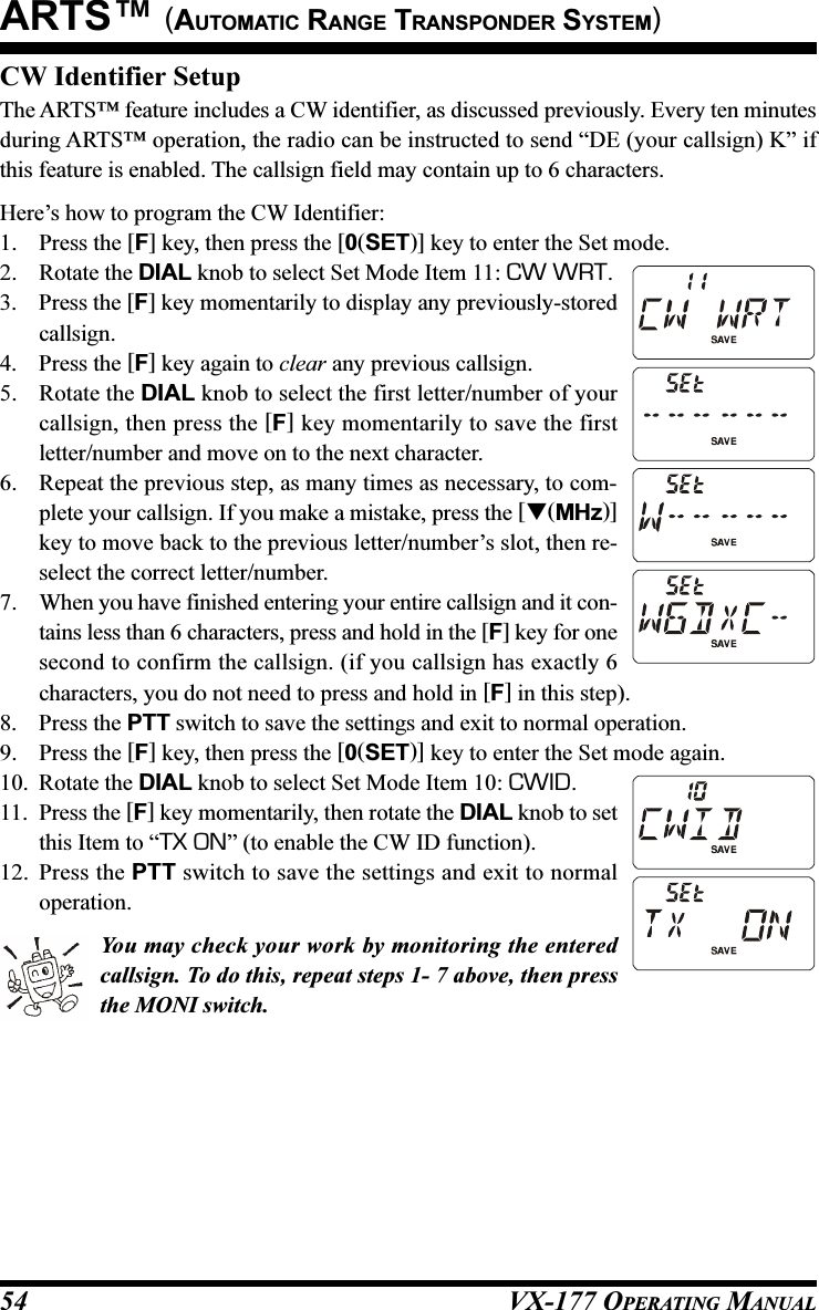 VX-177 OPERATING MANUAL54CW Identifier SetupThe ARTS™ feature includes a CW identifier, as discussed previously. Every ten minutesduring ARTS™ operation, the radio can be instructed to send “DE (your callsign) K” ifthis feature is enabled. The callsign field may contain up to 6 characters.Here’s how to program the CW Identifier:1. Press the [F] key, then press the [0(SET)] key to enter the Set mode.2. Rotate the DIAL knob to select Set Mode Item 11: CW WRT.3. Press the [F] key momentarily to display any previously-storedcallsign.4. Press the [F] key again to clear any previous callsign.5. Rotate the DIAL knob to select the first letter/number of yourcallsign, then press the [F] key momentarily to save the firstletter/number and move on to the next character.6. Repeat the previous step, as many times as necessary, to com-plete your callsign. If you make a mistake, press the [(MHz)]key to move back to the previous letter/number’s slot, then re-select the correct letter/number.7. When you have finished entering your entire callsign and it con-tains less than 6 characters, press and hold in the [F] key for onesecond to confirm the callsign. (if you callsign has exactly 6characters, you do not need to press and hold in [F] in this step).8. Press the PTT switch to save the settings and exit to normal operation.9. Press the [F] key, then press the [0(SET)] key to enter the Set mode again.10. Rotate the DIAL knob to select Set Mode Item 10: CWID.11. Press the [F] key momentarily, then rotate the DIAL knob to setthis Item to “TX ON” (to enable the CW ID function).12. Press the PTT switch to save the settings and exit to normaloperation.You may check your work by monitoring the enteredcallsign. To do this, repeat steps 1- 7 above, then pressthe MONI switch.ARTS™ (AUTOMATIC RANGE TRANSPONDER SYSTEM)