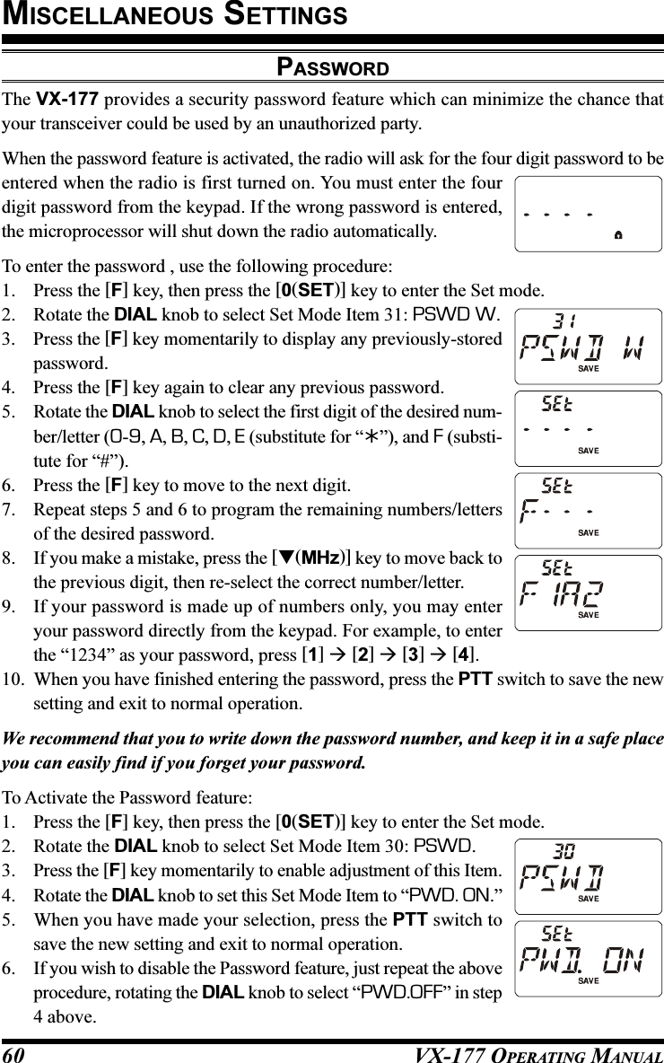 VX-177 OPERATING MANUAL60PASSWORDThe VX-177 provides a security password feature which can minimize the chance thatyour transceiver could be used by an unauthorized party.When the password feature is activated, the radio will ask for the four digit password to beentered when the radio is first turned on. You must enter the fourdigit password from the keypad. If the wrong password is entered,the microprocessor will shut down the radio automatically.To enter the password , use the following procedure:1. Press the [F] key, then press the [0(SET)] key to enter the Set mode.2. Rotate the DIAL knob to select Set Mode Item 31: PSWD W.3. Press the [F] key momentarily to display any previously-storedpassword.4. Press the [F] key again to clear any previous password.5. Rotate the DIAL knob to select the first digit of the desired num-ber/letter (0-9, A, B, C, D, E (substitute for “”), and F (substi-tute for “#”).6. Press the [F] key to move to the next digit.7. Repeat steps 5 and 6 to program the remaining numbers/lettersof the desired password.8. If you make a mistake, press the [(MHz)] key to move back tothe previous digit, then re-select the correct number/letter.9. If your password is made up of numbers only, you may enteryour password directly from the keypad. For example, to enterthe “1234” as your password, press [1]  [2]  [3]  [4].10. When you have finished entering the password, press the PTT switch to save the newsetting and exit to normal operation.We recommend that you to write down the password number, and keep it in a safe placeyou can easily find if you forget your password.To Activate the Password feature:1. Press the [F] key, then press the [0(SET)] key to enter the Set mode.2. Rotate the DIAL knob to select Set Mode Item 30: PSWD.3. Press the [F] key momentarily to enable adjustment of this Item.4. Rotate the DIAL knob to set this Set Mode Item to “PWD. ON.”5. When you have made your selection, press the PTT switch tosave the new setting and exit to normal operation.6. If you wish to disable the Password feature, just repeat the aboveprocedure, rotating the DIAL knob to select “PWD.OFF” in step4 above.MISCELLANEOUS SETTINGS