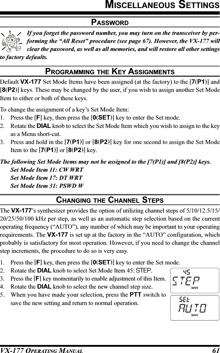 VX-177 OPERATING MANUAL 61If you forget the password number, you may turn on the transceiver by per-forming the “All Reset” procedure (see page 67). However, the VX-177 willclear the password, as well as all memories, and will restore all other settingsto factory defaults.PROGRAMMING THE KEY ASSIGNMENTSDefault VX-177 Set Mode Items have been assigned (at the factory) to the [7(P1)] and[8(P2)] keys. These may be changed by the user, if you wish to assign another Set ModeItem to either or both of these keys.To change the assignment of a key’s Set Mode Item:1. Press the [F] key, then press the [0(SET)] key to enter the Set mode.2. Rotate the DIAL knob to select the Set Mode Item which you wish to assign to the keyas a Menu short-cut.3. Press and hold in the [7(P1)] or [8(P2)] key for one second to assign the Set ModeItem to the [7(P1)] or [8(P2)] key.The following Set Mode Items may not be assigned to the [7(P1)] and [8(P2)] keys.Set Mode Item 11: CW WRTSet Mode Item 17: DT WRTSet Mode Item 31: PSWD WCHANGING THE CHANNEL STEPSThe VX-177’s synthesizer provides the option of utilizing channel steps of 5/10/12.5/15/20/25/50/100 kHz per step, as well as an automatic step selection based on the currentoperating frequency (“AUTO”), any number of which may be important to your operatingrequirements. The VX-177 is set up at the factory in the “AUTO” configuration, whichprobably is satisfactory for most operation. However, if you need to change the channelstep increments, the procedure to do so is very easy.1. Press the [F] key, then press the [0(SET)] key to enter the Set mode.2. Rotate the DIAL knob to select Set Mode Item 45: STEP.3. Press the [F] key momentarily to enable adjustment of this Item.4. Rotate the DIAL knob to select the new channel step size.5. When you have made your selection, press the PTT switch tosave the new setting and return to normal operation.MISCELLANEOUS SETTINGSPASSWORD