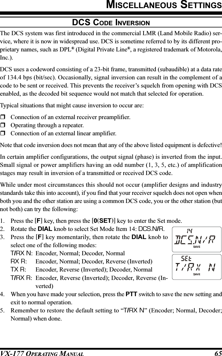 VX-177 OPERATING MANUAL 65DCS CODE INVERSIONThe DCS system was first introduced in the commercial LMR (Land Mobile Radio) ser-vice, where it is now in widespread use. DCS is sometime referred to by its different pro-prietary names, such as DPL® (Digital Private Line®, a registered trademark of Motorola,Inc.).DCS uses a codeword consisting of a 23-bit frame, transmitted (subaudible) at a data rateof 134.4 bps (bit/sec). Occasionally, signal inversion can result in the complement of acode to be sent or received. This prevents the receiver’s squelch from opening with DCSenabled, as the decoded bit sequence would not match that selected for operation.Typical situations that might cause inversion to occur are:Connection of an external receiver preamplifier.Operating through a repeater.Connection of an external linear amplifier.Note that code inversion does not mean that any of the above listed equipment is defective!In certain amplifier configurations, the output signal (phase) is inverted from the input.Small signal or power amplifiers having an odd number (1, 3, 5, etc.) of amplificationstages may result in inversion of a transmitted or received DCS code.While under most circumstances this should not occur (amplifier designs and industrystandards take this into account), if you find that your receiver squelch does not open whenboth you and the other station are using a common DCS code, you or the other station (butnot both) can try the following:1. Press the [F] key, then press the [0(SET)] key to enter the Set mode.2. Rotate the DIAL knob to select Set Mode Item 14: DCS.N/R.3. Press the [F] key momentarily, then rotate the DIAL knob toselect one of the following modes:T/RX N: Encoder, Normal; Decoder, NormalRX R: Encoder, Normal; Decoder, Reverse (Inverted)TX R: Encoder, Reverse (Inverted); Decoder, NormalT/RX R: Encoder, Reverse (Inverted); Decoder, Reverse (In-verted)4. When you have made your selection, press the PTT switch to save the new setting andexit to normal operation.5. Remember to restore the default setting to “T/RX N” (Encoder; Normal, Decoder;Normal) when done.MISCELLANEOUS SETTINGS