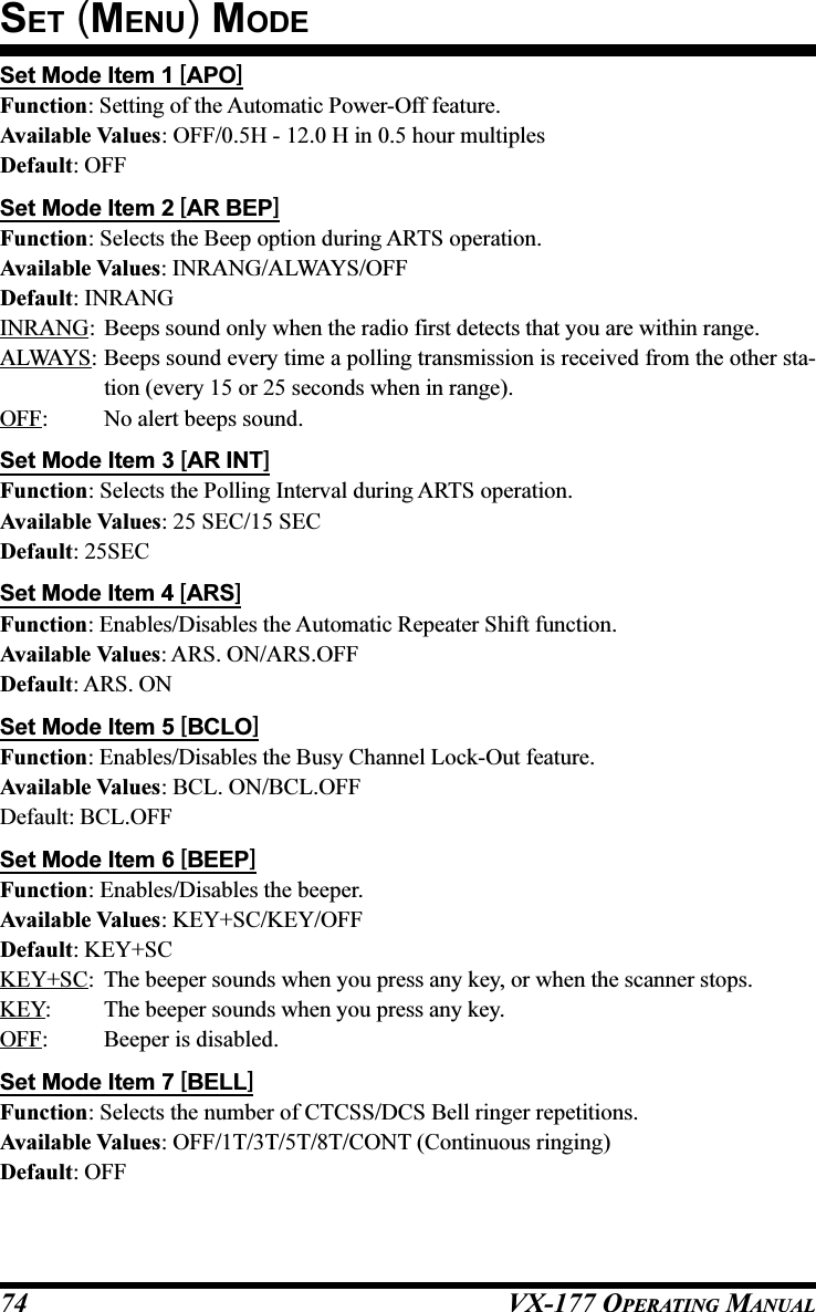 VX-177 OPERATING MANUAL74Set Mode Item 1 [APO]Function: Setting of the Automatic Power-Off feature.Available Values: OFF/0.5H - 12.0 H in 0.5 hour multiplesDefault: OFFSet Mode Item 2 [AR BEP]Function: Selects the Beep option during ARTS operation.Available Values: INRANG/ALWAYS/OFFDefault: INRANGINRANG: Beeps sound only when the radio first detects that you are within range.ALWAYS: Beeps sound every time a polling transmission is received from the other sta-tion (every 15 or 25 seconds when in range).OFF: No alert beeps sound.Set Mode Item 3 [AR INT]Function: Selects the Polling Interval during ARTS operation.Available Values: 25 SEC/15 SECDefault: 25SECSet Mode Item 4 [ARS]Function: Enables/Disables the Automatic Repeater Shift function.Available Values: ARS. ON/ARS.OFFDefault: ARS. ONSet Mode Item 5 [BCLO]Function: Enables/Disables the Busy Channel Lock-Out feature.Available Values: BCL. ON/BCL.OFFDefault: BCL.OFFSet Mode Item 6 [BEEP]Function: Enables/Disables the beeper.Available Values: KEY+SC/KEY/OFFDefault: KEY+SCKEY+SC: The beeper sounds when you press any key, or when the scanner stops.KEY: The beeper sounds when you press any key.OFF: Beeper is disabled.Set Mode Item 7 [BELL]Function: Selects the number of CTCSS/DCS Bell ringer repetitions.Available Values: OFF/1T/3T/5T/8T/CONT (Continuous ringing)Default: OFFSET (MENU) MODE