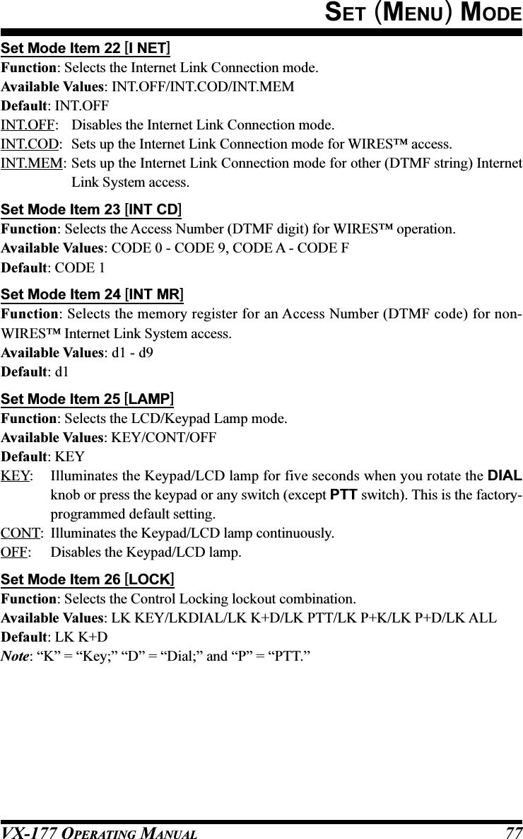 VX-177 OPERATING MANUAL 77Set Mode Item 22 [I NET]Function: Selects the Internet Link Connection mode.Available Values: INT.OFF/INT.COD/INT.MEMDefault: INT.OFFINT.OFF: Disables the Internet Link Connection mode.INT.COD: Sets up the Internet Link Connection mode for WIRES™ access.INT.MEM: Sets up the Internet Link Connection mode for other (DTMF string) InternetLink System access.Set Mode Item 23 [INT CD]Function: Selects the Access Number (DTMF digit) for WIRES™ operation.Available Values: CODE 0 - CODE 9, CODE A - CODE FDefault: CODE 1Set Mode Item 24 [INT MR]Function: Selects the memory register for an Access Number (DTMF code) for non-WIRES™ Internet Link System access.Available Values: d1 - d9Default: d1Set Mode Item 25 [LAMP]Function: Selects the LCD/Keypad Lamp mode.Available Values: KEY/CONT/OFFDefault: KEYKEY: Illuminates the Keypad/LCD lamp for five seconds when you rotate the DIALknob or press the keypad or any switch (except PTT switch). This is the factory-programmed default setting.CONT: Illuminates the Keypad/LCD lamp continuously.OFF: Disables the Keypad/LCD lamp.Set Mode Item 26 [LOCK]Function: Selects the Control Locking lockout combination.Available Values: LK KEY/LKDIAL/LK K+D/LK PTT/LK P+K/LK P+D/LK ALLDefault: LK K+DNote: “K” = “Key;” “D” = “Dial;” and “P” = “PTT.”SET (MENU) MODE