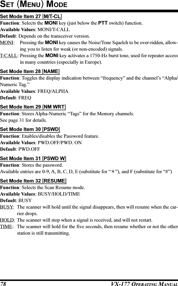 VX-177 OPERATING MANUAL78Set Mode Item 27 [M/T-CL]Function: Selects the MONI key (just below the PTT switch) function.Available Values: MONI/T-CALLDefault: Depends on the transceiver version.MONI: Pressing the MONI key causes the Noise/Tone Squelch to be over-ridden, allow-ing you to listen for weak (or non-encoded) signals.T-CALL: Pressing the MONI key activates a 1750-Hz burst tone, used for repeater accessin many countries (especially in Europe).Set Mode Item 28 [NAME]Function: Toggles the display indication between “frequency” and the channel’s “Alpha/Numeric Tag.”Available Values: FREQ/ALPHADefault: FREQSet Mode Item 29 [NM WRT]Function: Stores Alpha-Numeric “Tags” for the Memory channels.See page 31 for details.Set Mode Item 30 [PSWD]Function: Enables/disables the Password feature.Available Values: PWD.OFF/PWD. ONDefault: PWD.OFFSet Mode Item 31 [PSWD W]Function: Stores the password.Available entries are 0-9, A, B, C, D, E (substitute for “”), and F (substitute for “#”)Set Mode Item 32 [RESUME]Function: Selects the Scan Resume mode.Available Values: BUSY/HOLD/TIMEDefault: BUSYBUSY: The scanner will hold until the signal disappears, then will resume when the car-rier drops.HOLD: The scanner will stop when a signal is received, and will not restart.TIME: The scanner will hold for the five seconds, then resume whether or not the otherstation is still transmitting.SET (MENU) MODE