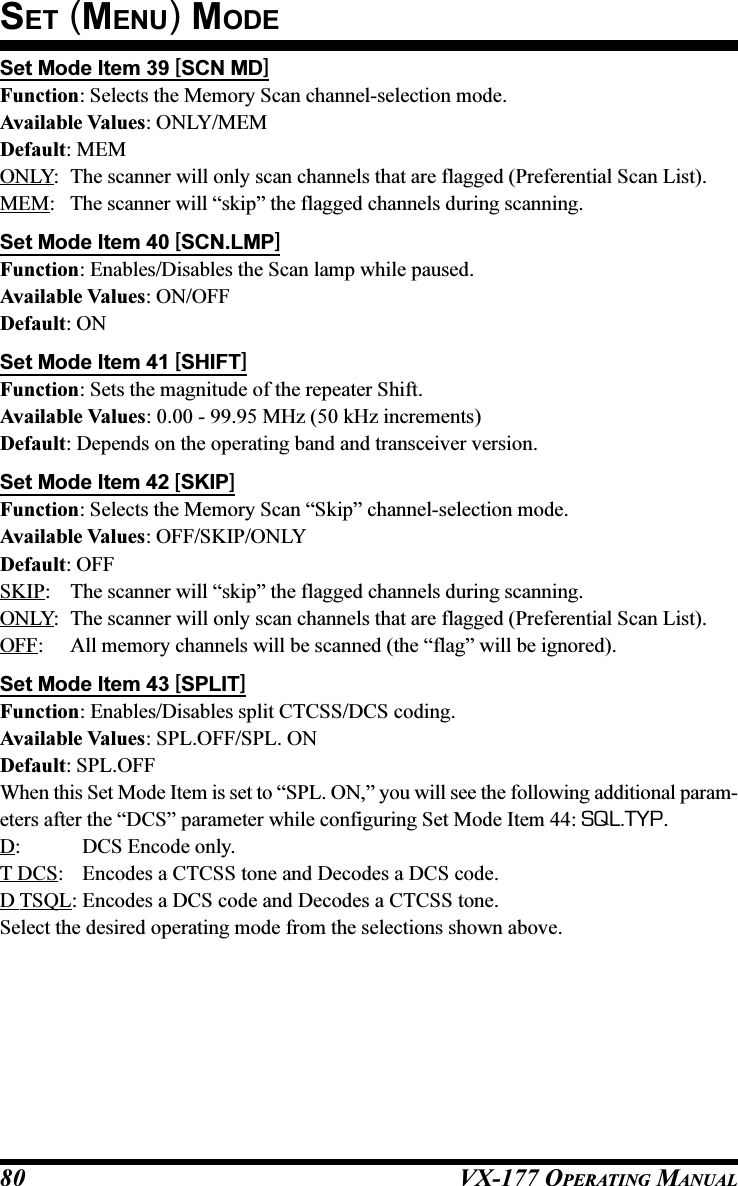 VX-177 OPERATING MANUAL80Set Mode Item 39 [SCN MD]Function: Selects the Memory Scan channel-selection mode.Available Values: ONLY/MEMDefault: MEMONLY: The scanner will only scan channels that are flagged (Preferential Scan List).MEM: The scanner will “skip” the flagged channels during scanning.Set Mode Item 40 [SCN.LMP]Function: Enables/Disables the Scan lamp while paused.Available Values: ON/OFFDefault: ONSet Mode Item 41 [SHIFT]Function: Sets the magnitude of the repeater Shift.Available Values: 0.00 - 99.95 MHz (50 kHz increments)Default: Depends on the operating band and transceiver version.Set Mode Item 42 [SKIP]Function: Selects the Memory Scan “Skip” channel-selection mode.Available Values: OFF/SKIP/ONLYDefault: OFFSKIP: The scanner will “skip” the flagged channels during scanning.ONLY: The scanner will only scan channels that are flagged (Preferential Scan List).OFF: All memory channels will be scanned (the “flag” will be ignored).Set Mode Item 43 [SPLIT]Function: Enables/Disables split CTCSS/DCS coding.Available Values: SPL.OFF/SPL. ONDefault: SPL.OFFWhen this Set Mode Item is set to “SPL. ON,” you will see the following additional param-eters after the “DCS” parameter while configuring Set Mode Item 44: SQL.TYP.D: DCS Encode only.T DCS: Encodes a CTCSS tone and Decodes a DCS code.D TSQL: Encodes a DCS code and Decodes a CTCSS tone.Select the desired operating mode from the selections shown above.SET (MENU) MODE