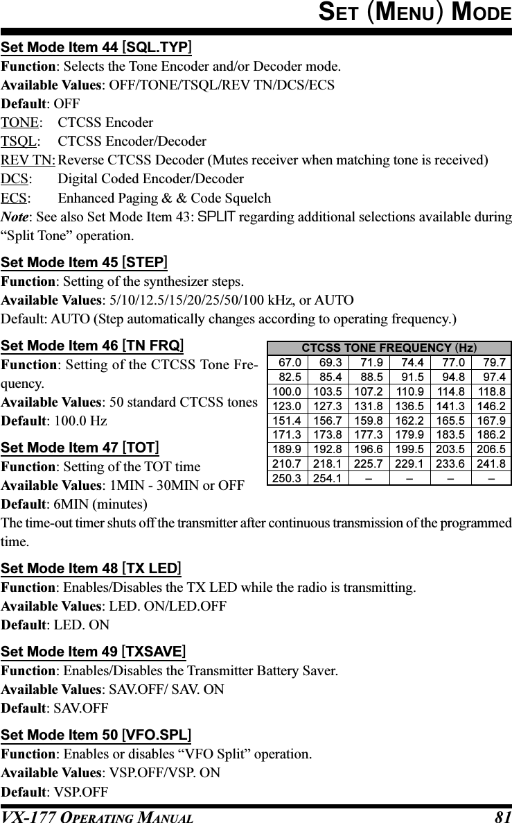 VX-177 OPERATING MANUAL 81Set Mode Item 44 [SQL.TYP]Function: Selects the Tone Encoder and/or Decoder mode.Available Values: OFF/TONE/TSQL/REV TN/DCS/ECSDefault: OFFTONE: CTCSS EncoderTSQL: CTCSS Encoder/DecoderREV TN: Reverse CTCSS Decoder (Mutes receiver when matching tone is received)DCS: Digital Coded Encoder/DecoderECS: Enhanced Paging &amp; &amp; Code SquelchNote: See also Set Mode Item 43: SPLIT regarding additional selections available during“Split Tone” operation.Set Mode Item 45 [STEP]Function: Setting of the synthesizer steps.Available Values: 5/10/12.5/15/20/25/50/100 kHz, or AUTODefault: AUTO (Step automatically changes according to operating frequency.)Set Mode Item 46 [TN FRQ]Function: Setting of the CTCSS Tone Fre-quency.Available Values: 50 standard CTCSS tonesDefault: 100.0 HzSet Mode Item 47 [TOT]Function: Setting of the TOT timeAvailable Values: 1MIN - 30MIN or OFFDefault: 6MIN (minutes)The time-out timer shuts off the transmitter after continuous transmission of the programmedtime.Set Mode Item 48 [TX LED]Function: Enables/Disables the TX LED while the radio is transmitting.Available Values: LED. ON/LED.OFFDefault: LED. ONSet Mode Item 49 [TXSAVE]Function: Enables/Disables the Transmitter Battery Saver.Available Values: SAV.OFF/ SAV. ONDefault: SAV.OFFSet Mode Item 50 [VFO.SPL]Function: Enables or disables “VFO Split” operation.Available Values: VSP.OFF/VSP. ONDefault: VSP.OFFSET (MENU) MODECTCSS TONE FREQUENCY (Hz)  67.0   69.3   71.9   74.4   77.0   79.7  82.5   85.4   88.5   91.5   94.8   97.4100.0 103.5 107.2 110.9 114.8 118.8123.0 127.3 131.8 136.5 141.3 146.2151.4 156.7 159.8 162.2 165.5 167.9171.3 173.8 177.3 179.9 183.5 186.2189.9 192.8 196.6 199.5 203.5 206.5210.7 218.1 225.7 229.1 233.6 241.8250.3 254.1 – – – –