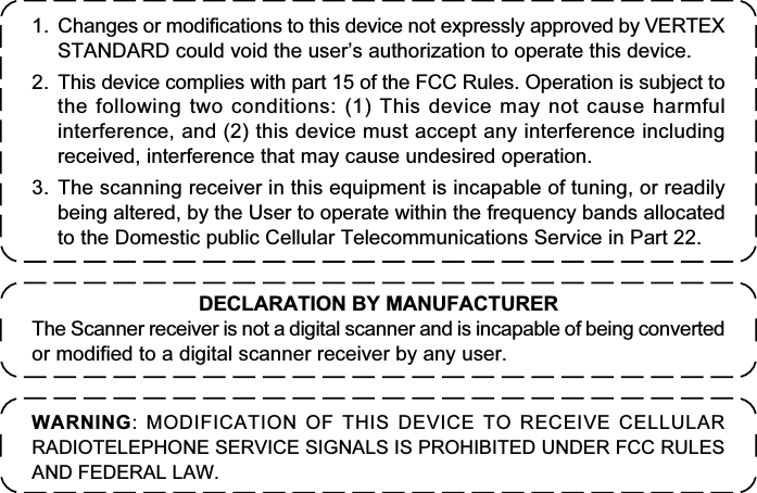 1. Changes or modifications to this device not expressly approved by VERTEXSTANDARD could void the user’s authorization to operate this device.2. This device complies with part 15 of the FCC Rules. Operation is subject tothe following two conditions: (1) This device may not cause harmfulinterference, and (2) this device must accept any interference includingreceived, interference that may cause undesired operation.3. The scanning receiver in this equipment is incapable of tuning, or readilybeing altered, by the User to operate within the frequency bands allocatedto the Domestic public Cellular Telecommunications Service in Part 22.WARNING: MODIFICATION OF THIS DEVICE TO RECEIVE CELLULARRADIOTELEPHONE SERVICE SIGNALS IS PROHIBITED UNDER FCC RULESAND FEDERAL LAW.DECLARATION BY MANUFACTURERThe Scanner receiver is not a digital scanner and is incapable of being convertedor modified to a digital scanner receiver by any user.