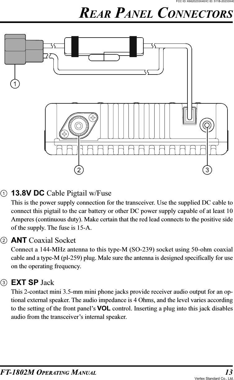 13FT-1802M OPERATING MANUAL13.8V DC Cable Pigtail w/FuseThis is the power supply connection for the transceiver. Use the supplied DC cable toconnect this pigtail to the car battery or other DC power supply capable of at least 10Amperes (continuous duty). Make certain that the red lead connects to the positive sideof the supply. The fuse is 15-A.ANT Coaxial SocketConnect a 144-MHz antenna to this type-M (SO-239) socket using 50-ohm coaxialcable and a type-M (pl-259) plug. Male sure the antenna is designed specifically for useon the operating frequency.EXT SP JackThis 2-contact mini 3.5-mm mini phone jacks provide receiver audio output for an op-tional external speaker. The audio impedance is 4 Ohms, and the level varies accordingto the setting of the front panel’s VOL control. Inserting a plug into this jack disablesaudio from the transceiver’s internal speaker.REAR PANEL CONNECTORSFCC ID: K6620233X40/IC ID: 511B-20233X40Vertex Standard Co., Ltd.