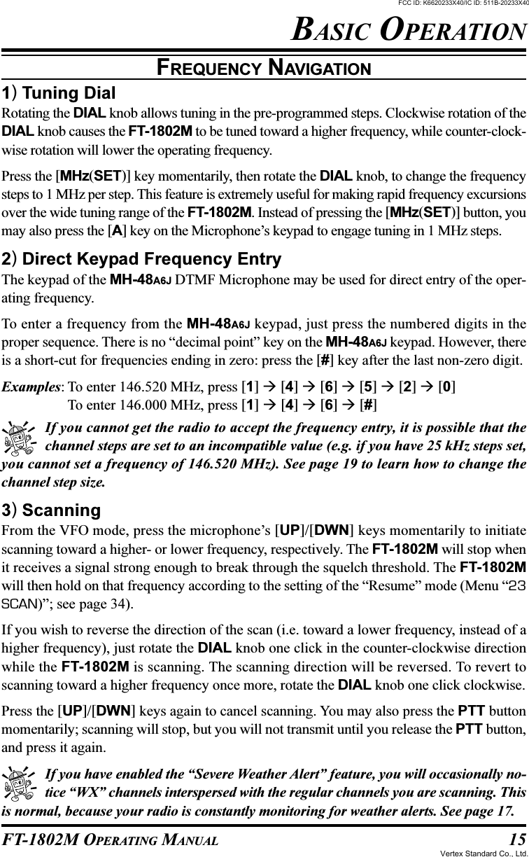 15FT-1802M OPERATING MANUALBASIC OPERATIONFREQUENCY NAVIGATION1) Tuning DialRotating the DIAL knob allows tuning in the pre-programmed steps. Clockwise rotation of theDIAL knob causes the FT-1802M to be tuned toward a higher frequency, while counter-clock-wise rotation will lower the operating frequency.Press the [MHz(SET)] key momentarily, then rotate the DIAL knob, to change the frequencysteps to 1 MHz per step. This feature is extremely useful for making rapid frequency excursionsover the wide tuning range of the FT-1802M. Instead of pressing the [MHz(SET)] button, youmay also press the [A] key on the Microphone’s keypad to engage tuning in 1 MHz steps.2) Direct Keypad Frequency EntryThe keypad of the MH-48A6J DTMF Microphone may be used for direct entry of the oper-ating frequency.To enter a frequency from the MH-48A6J keypad, just press the numbered digits in theproper sequence. There is no “decimal point” key on the MH-48A6J keypad. However, thereis a short-cut for frequencies ending in zero: press the [#] key after the last non-zero digit.Examples: To enter 146.520 MHz, press [1]  [4]  [6]  [5]  [2]  [0]To enter 146.000 MHz, press [1]  [4]  [6]  [#]If you cannot get the radio to accept the frequency entry, it is possible that thechannel steps are set to an incompatible value (e.g. if you have 25 kHz steps set,you cannot set a frequency of 146.520 MHz). See page 19 to learn how to change thechannel step size.3) ScanningFrom the VFO mode, press the microphone’s [UP]/[DWN] keys momentarily to initiatescanning toward a higher- or lower frequency, respectively. The FT-1802M will stop whenit receives a signal strong enough to break through the squelch threshold. The FT-1802Mwill then hold on that frequency according to the setting of the “Resume” mode (Menu “23SCAN)”; see page 34).If you wish to reverse the direction of the scan (i.e. toward a lower frequency, instead of ahigher frequency), just rotate the DIAL knob one click in the counter-clockwise directionwhile the FT-1802M is scanning. The scanning direction will be reversed. To revert toscanning toward a higher frequency once more, rotate the DIAL knob one click clockwise.Press the [UP]/[DWN] keys again to cancel scanning. You may also press the PTT buttonmomentarily; scanning will stop, but you will not transmit until you release the PTT button,and press it again.If you have enabled the “Severe Weather Alert” feature, you will occasionally no-tice “WX” channels interspersed with the regular channels you are scanning. Thisis normal, because your radio is constantly monitoring for weather alerts. See page 17.FCC ID: K6620233X40/IC ID: 511B-20233X40Vertex Standard Co., Ltd.