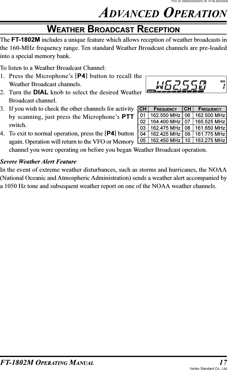 17FT-1802M OPERATING MANUALWEATHER BROADCAST RECEPTIONThe FT-1802M includes a unique feature which allows reception of weather broadcasts inthe 160-MHz frequency range. Ten standard Weather Broadcast channels are pre-loadedinto a special memory bank.To listen to a Weather Broadcast Channel:1. Press the Microphone’s [P4] button to recall theWeather Broadcast channels.2. Turn the DIAL knob to select the desired WeatherBroadcast channel.3. If you wish to check the other channels for activityby scanning, just press the Microphone’s PTTswitch.4. To exit to normal operation, press the [P4] buttonagain. Operation will return to the VFO or Memorychannel you were operating on before you began Weather Broadcast operation.Severe Weather Alert FeatureIn the event of extreme weather disturbances, such as storms and hurricanes, the NOAA(National Oceanic and Atmospheric Administration) sends a weather alert accompanied bya 1050 Hz tone and subsequent weather report on one of the NOAA weather channels.ADVANCED OPERATIONCH0102030405CH0607080910FREQUENCY162.550 MHz164.400 MHz162.475 MHz162.425 MHz162.450 MHzFREQUENCY162.500 MHz165.525 MHz161.650 MHz161.775 MHz163.275 MHzFCC ID: K6620233X40/IC ID: 511B-20233X40Vertex Standard Co., Ltd.