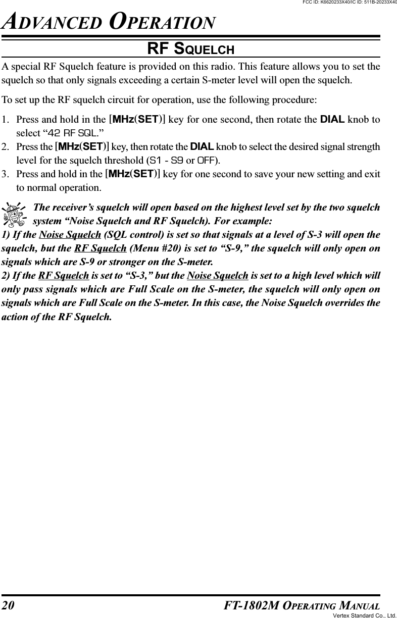 20 FT-1802M OPERATING MANUALRF SQUELCHA special RF Squelch feature is provided on this radio. This feature allows you to set thesquelch so that only signals exceeding a certain S-meter level will open the squelch.To set up the RF squelch circuit for operation, use the following procedure:1. Press and hold in the [MHz(SET)] key for one second, then rotate the DIAL knob toselect “42 RF SQL.”2. Press the [MHz(SET)] key, then rotate the DIAL knob to select the desired signal strengthlevel for the squelch threshold (S1 - S9 or OFF).3. Press and hold in the [MHz(SET)] key for one second to save your new setting and exitto normal operation.The receiver’s squelch will open based on the highest level set by the two squelchsystem “Noise Squelch and RF Squelch). For example:1) If the Noise Squelch (SQL control) is set so that signals at a level of S-3 will open thesquelch, but the RF Squelch (Menu #20) is set to “S-9,” the squelch will only open onsignals which are S-9 or stronger on the S-meter.2) If the RF Squelch is set to “S-3,” but the Noise Squelch is set to a high level which willonly pass signals which are Full Scale on the S-meter, the squelch will only open onsignals which are Full Scale on the S-meter. In this case, the Noise Squelch overrides theaction of the RF Squelch.ADVANCED OPERATIONFCC ID: K6620233X40/IC ID: 511B-20233X40Vertex Standard Co., Ltd.