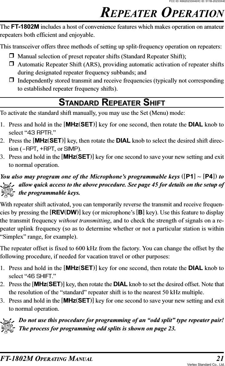 21FT-1802M OPERATING MANUALREPEATER OPERATIONThe FT-1802M includes a host of convenience features which makes operation on amateurrepeaters both efficient and enjoyable.This transceiver offers three methods of setting up split-frequency operation on repeaters:Manual selection of preset repeater shifts (Standard Repeater Shift);Automatic Repeater Shift (ARS), providing automatic activation of repeater shiftsduring designated repeater frequency subbands; andIndependently stored transmit and receive frequencies (typically not correspondingto established repeater frequency shifts).STANDARD REPEATER SHIFTTo activate the standard shift manually, you may use the Set (Menu) mode:1. Press and hold in the [MHz(SET)] key for one second, then rotate the DIAL knob toselect “43 RPTR.”2. Press the [MHz(SET)] key, then rotate the DIAL knob to select the desired shift direc-tion (–RPT, +RPT, or SIMP).3. Press and hold in the [MHz(SET)] key for one second to save your new setting and exitto normal operation.You also may program one of the Microphone’s programmable keys ([P1] ~ [P4]) toallow quick access to the above procedure. See page 45 for details on the setup ofthe programmable keys.With repeater shift activated, you can temporarily reverse the transmit and receive frequen-cies by pressing the [REV(DW)] key (or microphone’s [B] key). Use this feature to displaythe transmit frequency without transmitting, and to check the strength of signals on a re-peater uplink frequency (so as to determine whether or not a particular station is within“Simplex” range, for example).The repeater offset is fixed to 600 kHz from the factory. You can change the offset by thefollowing procedure, if needed for vacation travel or other purposes:1. Press and hold in the [MHz(SET)] key for one second, then rotate the DIAL knob toselect “46 SHIFT.”2. Press the [MHz(SET)] key, then rotate the DIAL knob to set the desired offset. Note thatthe resolution of the “standard” repeater shift is to the nearest 50 kHz multiple.3. Press and hold in the [MHz(SET)] key for one second to save your new setting and exitto normal operation.Do not use this procedure for programming of an “odd split” type repeater pair!The process for programming odd splits is shown on page 23.FCC ID: K6620233X40/IC ID: 511B-20233X40Vertex Standard Co., Ltd.
