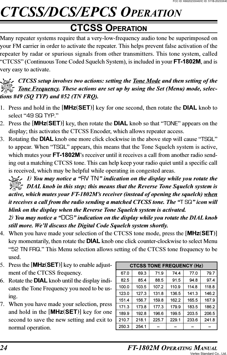 24 FT-1802M OPERATING MANUALCTCSS OPERATIONMany repeater systems require that a very-low-frequency audio tone be superimposed onyour FM carrier in order to activate the repeater. This helps prevent false activation of therepeater by radar or spurious signals from other transmitters. This tone system, called“CTCSS” (Continuous Tone Coded Squelch System), is included in your FT-1802M, and isvery easy to activate.CTCSS setup involves two actions: setting the Tone Mode and then setting of theTone Frequency. These actions are set up by using the Set (Menu) mode, selec-tions #49 (SQ TYP) and #52 (TN FRQ).1. Press and hold in the [MHz(SET)] key for one second, then rotate the DIAL knob toselect “49 SQ TYP.”2. Press the [MHz(SET)] key, then rotate the DIAL knob so that “TONE” appears on thedisplay; this activates the CTCSS Encoder, which allows repeater access.3. Rotating the DIAL knob one more click clockwise in the above step will cause “TSQL”to appear. When “TSQL” appears, this means that the Tone Squelch system is active,which mutes your FT-1802M’s receiver until it receives a call from another radio send-ing out a matching CTCSS tone. This can help keep your radio quiet until a specific callis received, which may be helpful while operating in congested areas.1) You may notice a “RV TN” indication on the display while you rotate theDIAL knob in this step; this means that the Reverse Tone Squelch system isactive, which mutes your FT-1802M’s receiver (instead of opening the squelch) whenit receives a call from the radio sending a matched CTCSS tone. The “T SQ” icon willblink on the display when the Reverse Tone Squelch system is activated.2) You may notice a “DCS” indication on the display while you rotate the DIAL knobstill more. We’ll discuss the Digital Code Squelch system shortly.4. When you have made your selection of the CTCSS tone mode, press the [MHz(SET)]key momentarily, then rotate the DIAL knob one click counter-clockwise to select Menu“52 TN FRQ.” This Menu selection allows setting of the CTCSS tone frequency to beused.5. Press the [MHz(SET)] key to enable adjust-ment of the CTCSS frequency.6. Rotate the DIAL knob until the display indi-cates the Tone Frequency you need to be us-ing.7. When you have made your selection, pressand hold in the [MHz(SET)] key for onesecond to save the new setting and exit tonormal operation.CTCSS/DCS/EPCS OPERATIONCTCSS TONE FREQUENCY (Hz)  67.0   69.3   71.9   74.4   77.0   79.7  82.5   85.4   88.5   91.5   94.8   97.4100.0 103.5 107.2 110.9 114.8 118.8123.0 127.3 131.8 136.5 141.3 146.2151.4 156.7 159.8 162.2 165.5 167.9171.3 173.8 177.3 179.9 183.5 186.2189.9 192.8 196.6 199.5 203.5 206.5210.7 218.1 225.7 229.1 233.6 241.8250.3 254.1 ––––FCC ID: K6620233X40/IC ID: 511B-20233X40Vertex Standard Co., Ltd.