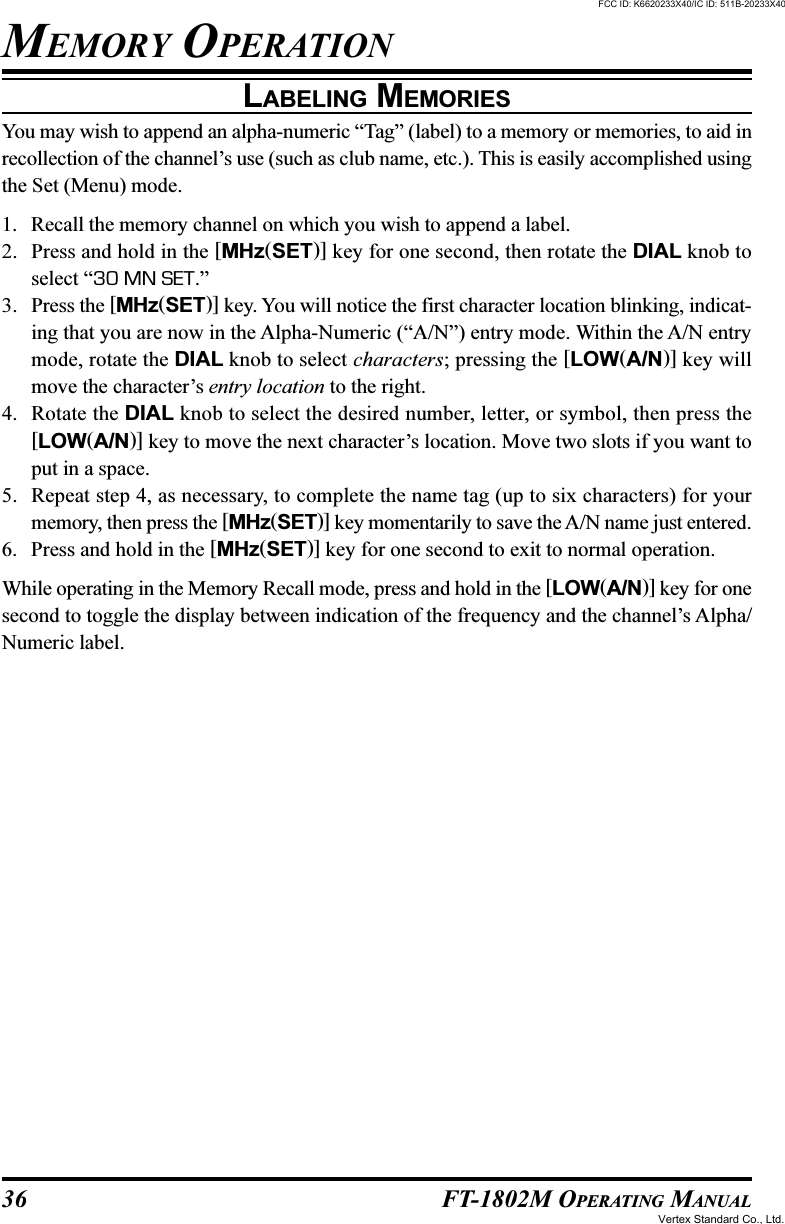 36 FT-1802M OPERATING MANUALLABELING MEMORIESYou may wish to append an alpha-numeric “Tag” (label) to a memory or memories, to aid inrecollection of the channel’s use (such as club name, etc.). This is easily accomplished usingthe Set (Menu) mode.1. Recall the memory channel on which you wish to append a label.2. Press and hold in the [MHz(SET)] key for one second, then rotate the DIAL knob toselect “30 MN SET.”3. Press the [MHz(SET)] key. You will notice the first character location blinking, indicat-ing that you are now in the Alpha-Numeric (“A/N”) entry mode. Within the A/N entrymode, rotate the DIAL knob to select characters; pressing the [LOW(A/N)] key willmove the character’s entry location to the right.4. Rotate the DIAL knob to select the desired number, letter, or symbol, then press the[LOW(A/N)] key to move the next character’s location. Move two slots if you want toput in a space.5. Repeat step 4, as necessary, to complete the name tag (up to six characters) for yourmemory, then press the [MHz(SET)] key momentarily to save the A/N name just entered.6. Press and hold in the [MHz(SET)] key for one second to exit to normal operation.While operating in the Memory Recall mode, press and hold in the [LOW(A/N)] key for onesecond to toggle the display between indication of the frequency and the channel’s Alpha/Numeric label.MEMORY OPERATIONFCC ID: K6620233X40/IC ID: 511B-20233X40Vertex Standard Co., Ltd.