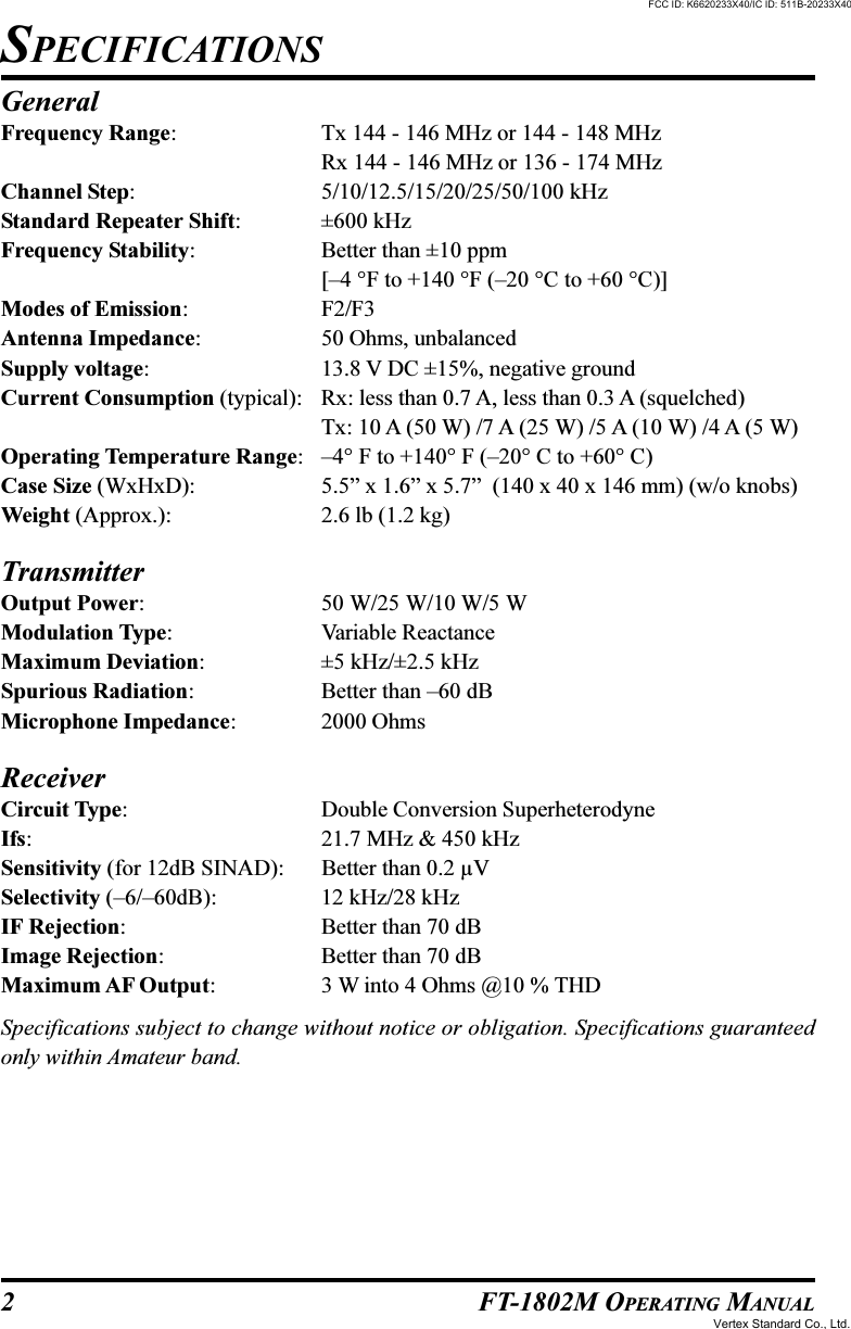 2 FT-1802M OPERATING MANUALGeneralFrequency Range: Tx 144 - 146 MHz or 144 - 148 MHzRx 144 - 146 MHz or 136 - 174 MHzChannel Step: 5/10/12.5/15/20/25/50/100 kHzStandard Repeater Shift: ±600 kHzFrequency Stability: Better than ±10 ppm[–4 °F to +140 °F (–20 °C to +60 °C)]Modes of Emission: F2/F3Antenna Impedance: 50 Ohms, unbalancedSupply voltage: 13.8 V DC ±15%, negative groundCurrent Consumption (typical): Rx: less than 0.7 A, less than 0.3 A (squelched)Tx: 10 A (50 W) /7 A (25 W) /5 A (10 W) /4 A (5 W)Operating Temperature Range: –4° F to +140° F (–20° C to +60° C)Case Size (WxHxD): 5.5” x 1.6” x 5.7”  (140 x 40 x 146 mm) (w/o knobs)Weight (Approx.): 2.6 lb (1.2 kg)TransmitterOutput Power: 50 W/25 W/10 W/5 WModulation Type: Variable ReactanceMaximum Deviation: ±5 kHz/±2.5 kHzSpurious Radiation: Better than –60 dBMicrophone Impedance: 2000 OhmsReceiverCircuit Type: Double Conversion SuperheterodyneIfs: 21.7 MHz &amp; 450 kHzSensitivity (for 12dB SINAD): Better than 0.2 µVSelectivity (–6/–60dB): 12 kHz/28 kHzIF Rejection: Better than 70 dBImage Rejection: Better than 70 dBMaximum AF Output: 3 W into 4 Ohms @10 % THDSpecifications subject to change without notice or obligation. Specifications guaranteedonly within Amateur band.SPECIFICATIONSFCC ID: K6620233X40/IC ID: 511B-20233X40Vertex Standard Co., Ltd.
